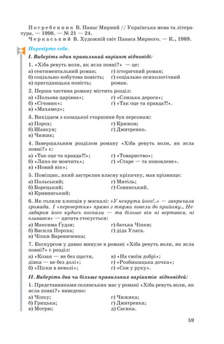 П о г р е б е н н и к В. Панас Мирний // Українська мова та літера
тура. — 1998. — № 21 — 24.
Ч е р к а с ь к и й В. Художній світ Панаса Мирного. — К., 1989.
Перевірте себе.
І. Виберіть один правильний варіант відповіді:
1. «Хіба ревуть воли, як ясла повні?» — це:
а) сентиментальний роман; г) історичний роман;
б) соціально побутова повість; ґ) соціально психологічний
в) пригодницька повість; роман.
2. Перша частина роману містить розділ:
а) «Польова царівна»; г) «Слизька дорога»;
б) «Січовик»; ґ) «Так оце та правда?!».
в) «Махамед»;
3. Вихідцем з козацької старшини був персонаж:
а) Порох; г) Кряжов;
б) Шавкун; ґ) Дмитренко.
в) Чижик;
4. Завершальним розділом роману «Хіба ревуть воли, як ясла
повні?» є:
а) «Так оце та правда?!»; г) «Товариство»;
б) «Лихо не мовчить»; ґ) «Старе — та поновлене».
в) «Новий вік»;
5. Поміщик, який застрелив власну кріпачку, мав прізвище:
а) Польський; г) Митіль;
б) Борецький; ґ) Совинський.
в) Кривинський;
6. Як голили хлопців у москалі: «У некрути його!..» — закричала
громада. І «перевертня» прямо з тюрми повели до прийому... Не
забаром його кудись погнали — та більше він ні вертався, ні
озивався» — цитата стосується:
а) Максима Ґудзя; г) батька Чіпки;
б) Василя Пороха; ґ) діда Уласа.
в) Чіпки Варениченка;
7. Екскурсом у давно минуле в романі «Хіба ревуть воли, як ясла
повні?» є розділ:
а) «Козак — не без щастя, в) «На своїм добрі»;
дівка — не без долі»; г) «Розбишацька дочка»;
б) «Піски в неволі»; ґ) «Сон у руку».
ІІ. Виберіть два чи більше правильних варіантів відповідей:
1. Представниками селянських мас у романі «Хіба ревуть воли, як
ясла повні?» виведено:
а) Чіпку; г) Чижика;
б) Грицька; ґ) Дмитренка;
в) Мотрю; д) Саєнка.
59
 