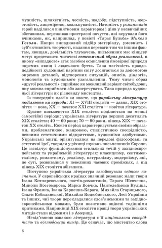 6
мужність, шляхетність, чесність, жадобу, підступність, жор
стокість, лицемірство, хвалькуватість. Натомість у романтиків
герой наділявся винятковим характером і діяв у незвичайних
обставинах, переживав пристрасні почуття, які керували його
вчинками, як, наприклад, у повісті «Тарас Бульба» Миколи
Гоголя. Попри випадковий підбір матеріалу, умовність і
суб’єктивність творчості, надання переваги тим чи іншим фак
там, явищам, довільність тлумачень, письменник має кінцеву
мету: представити читачеві естетичний образ реальності, в
якому «випадкове» стає засобом осмислення ймовірної природи
окремих явищ і людського буття. Така магічність правдо
подібності художньої картини світу досягається за допомогою
окремих деталей, відтворених ситуацій, описів, діалогів,
монологів та художнього узагальнення. Тому читач образ
«другої реальності» сприймає як можливий варіант світобудови,
яку можна сприймати або заперечувати. Така природа худож
ньої літератури як різновиду мистецтва.
Із попередніх класів ви знаєте, що українську літературу
поділяють на періоди: ХІ — ХVІІІ століття — давня, ХІХ сто
ліття — нова, ХХ — початок ХХІ століття — новітня література.
Красне письменство ХІХ століття поділяється на менші
самостійні періоди: українська література перших десятиліть
ХІХ століття; 40 — 60 роки; 70 — 90 роки, кінець ХІХ — поча
ток ХХ століть. Кожен період характеризується своїми образа
ми, проблематикою, жанровою, стилістичною своєрідністю,
певними естетичними відкриттями, художніми здобутками.
Українські митці орієнтувалися на передові філософські та
естетичні ідеї, творили у річищі шукань письменників Європи.
Це засвідчує функціонування стильових течій у західноєвро
пейських та українській літературах: класицизму, сентимен
талізму, романтизму, реалізму, натуралізму, модернізму, які,
по суті, розвивалися у невеликих часових проміжках, а під
кінець ХІХ століття збігалися.
Поступово українська література завойовувала світове ви
знання. У європейських країнах значний резонанс мали твори
Івана Котляревського, поетів романтиків, Тараса Шевченка,
Миколи Костомарова, Марка Вовчка, Пантелеймона Куліша,
Івана Франка, Івана Карпенка Карого, Михайла Старицького,
Ольги Кобилянської, Михайла Коцюбинського, Лесі Українки
та інших, чиї твори перекладалися слов’янськими та західно
європейськими мовами, були позитивно оцінені тодішніми
критиками. Наприкінці ХІХ століття кращі твори українських
митців стали відомими і в Америці.
Невід’ємною ознакою літератури є її національна своєрід
ність та вселюдський вимір. Це означає, що мистецтво слова
 