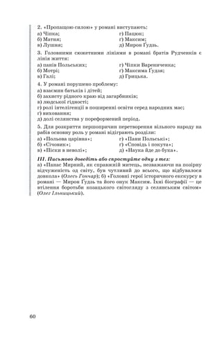 2. «Пропащою силою» у романі виступають:
а) Чіпка; г) Пацюк;
б) Матня; ґ) Максим;
в) Лушня; д) Мирон Ґудзь.
3. Головними сюжетними лініями в романі братів Рудченків є
лінія життя:
а) панів Польських; г) Чіпки Варениченка;
б) Мотрі; ґ) Максима Ґудзя;
в) Галі; д) Грицька.
4. У романі порушено проблему:
а) взаємин батьків і дітей;
б) захисту рідного краю від загарбників;
в) людської гідності;
г) ролі інтелігенції в поширенні освіти серед народних мас;
ґ) виховання;
д) долі селянства у пореформений період.
5. Для розкриття першопричин перетворення вільного народу на
рабів основну роль у романі відіграють розділи:
а) «Польова царівна»; г) «Пани Польські»;
б) «Січовик»; ґ) «Сповідь і покута»;
в) «Піски в неволі»; д) «Наука йде до бука».
ІІІ. Письмово доведіть або спростуйте одну з тез:
а) «Панас Мирний, як справжній митець, незважаючи на позірну
відчуженість од світу, був чутливий до всього, що відбувалося
довкола» (Олесь Гончар); б) «Головні герої історичного екскурсу в
романі — Мирон Ґудзь та його онук Максим. Їхні біографії — це
втілення боротьби козацького світогляду з селянським світом»
(Олег Ільницький).
60
 