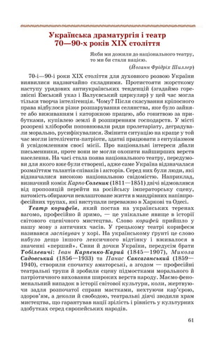 Українська драматургія і театр
70—90 х років ХІХ століття
Якби ми дожили до національного театру,
то ми би стали нацією.
(Йоганн Фрідріх Шиллер)
70 і—90 і роки ХІХ століття для духовного розвою України
виявилися надзвичайно складними. Протистояти жорсткому
наступу урядових антиукраїнських тенденцій (згадаймо горе
звісні Емський указ і Валуєвський циркуляр) у цей час могла
тільки творча інтелігенція. Чому? Після скасування кріпосного
права відбулося різке розшарування селянства, яке було зайня
те або виживанням і каторжною працею, або гонитвою за при
бутками, купівлею землі й розширенням господарств. У місті
розорені хлібороби поповнювали ряди пролетаріату, деградува
ли морально, русифікувалися. Змінити ситуацію на краще у той
час могли інтелігенти патріоти, здатні працювати з ентузіазмом
й усвідомленням своєї місії. Про національні інтереси дбали
письменники, проте вони не могли охопити найширших верств
населення. На часі стала поява національного театру, передумо
ви для якого вже були створені, адже саме Україна відзначалася
розмаїттям талантів співаків і акторів. Серед них були люди, які
відзначалися високою національною свідомістю. Наприклад,
визначний комік Карпо Соленик (1811—1851) двічі відмовлявся
від пропозицій перейти на російську імператорську сцену,
натомість обираючи невлаштоване життя в мандрівних напівпро
фесійних трупах, які виступали переважно в Харкові та Одесі.
Театр корифеїв, який постав на українських теренах
вагомо, професійно й зримо, — це унікальне явище в історії
світового сценічного мистецтва. Слово корифей прийшло у
нашу мову з античних часів. У грецькому театрі корифеєм
називався заспівувач у хорі. На українському ґрунті це слово
набуло дещо іншого лексичного відтінку і вживалося в
значенні «перший». Сини й дочки України, передусім брати
Тобілевичі: Іван Карпенко Карий (1845—1907), Микола
Садовський (1856—1933) та Панас Саксаганський (1859—
1940), створили спочатку аматорські, а згодом — професійні
театральні трупи й зробили сцену підмостками морального й
патріотичного виховання широких верств народу. Маємо фено
менальний випадок в історії світової культури, коли, жертвую
чи задля розпочатої справи маєтками, нехтуючи кар’єрою,
здоров’ям, а деколи й свободою, театральні діячі зводили храм
мистецтва, що гарантував нації зрілість і рівність у культурних
здобутках серед європейських народів.
61
 
