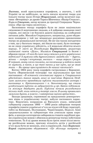 Лисенка, який прислужився корифеям, а значить, і всій
Україні чи не найбільше, за честь писати музичні твори для
їхнього театру мали Петро Ніщинський, автор музичної кар
тини «Вечорниці» до драми Тараса Шевченка «Назар Стодоля»,
Кирило Стеценко, автор музики до трагедії Спиридона Черка
сенка «Про що тирса шелестіла».
Засновники театру корифеїв були не лише національно
свідомими й жертовними людьми, а й добрими знавцями своєї
справи, які вміли і не боялися давати відповідь на злободенні
питання доби. Михайла Старицького, наприклад, дуже обурю
вало поширене у той час міщанське розуміння призначення
театру як розважальної інституції. Не міг він також погодитися
з тим, що у багатьох творах, які йшли на сцені, було спотворе
но не лише українську дійсність, а й моральне обличчя всього
народу. У листі до Володимира Барвінського, редактора
львівської газети «Діло», Михайло Старицький із болем і
образою писав: «З чого до сього часу сміялись у всіх українських
водевілях? З мужика ніби дурноголового: завжди він — дурень,
жінка — хитра і непутяща, москаль — вища мораль і розум.
Я перший, можу сміло сказати, на посмішище у водевіль вивів
не мужика, а панів, а що такі панки у нас суть, що це живі
типи — Ви краще прислухайтесь до наших часописів!»
Влітку 1884 року театр корифеїв гастролював у Воронежі.
Газета «Воронежский телеграф» так відгукувалася про їхні
постановки: «В останніх спектаклях трупа п. Старицького
удостоїлась таких овацій, яких не пам’ятає Воронеж. Особ
ливо захоплено проводжала публіка талановитого актора і
виконавця п. Кропивницького і п. Заньковецьку, що стала
улюбленицею публіки за задушевність у грі. Завіса підіймала
ся мінімум двадцять разів. Публіка почала розходитися
тільки тоді, коли світло у театрі згасло. В цьому проявилась
загальна думка, а власне, і найвірніша оцінка артистів».
Заходи урядовців, спрямовані на придушення демократич
них віянь в українському театрі, набули системного харак
теру. Керуючись поправкою до Емського указу, київський
губернатор упродовж 1883 — 1893 років забороняв театрові
корифеїв ставити українські п’єси на підлеглій йому території,
тобто на Київщині, Полтавщині, Чернігівщині, Поділлі. Інші
градоначальники та губернатори теж утискали права кори
феїв, а цензура категорично заборонила ставити зарубіжні дра
ми українською мовою і обмежила репертуар театру побутовою
тематикою. Та й ці драми можна було грати лише після виста
ви російською мовою, причому кількість актів у російській
п’єсі мала бути не меншою, ніж в українській. Іван Карпенко
Карий справедливо обурювався: «Це збільшує витрати і
63
 