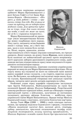 статті високо поцінував акторські
здібності Марка Кропивницького у
ролі батька Софії в п’єсі Івана Кар
пенка Карого «Безталанна»: «Він
увесь у своїй роботі і співає з при
вички, співає для себе. Він ні разу не
гляне на публіку, він не підкреслить
жодного слова. Для артиста публі
ка не існує, існує для нього тільки
та особа, в якій він живе на сцені.
Це ж бо і є справжня творчість».
Марко Кропивницький як драма
тург уміло використовував багатю
щу мовну скарбницю свого народу.
Таку чисту, виграючу всіма барвами
поезії і гумору мову, як у його тво
рах, мало в кого можна було зустрі
ти. Пісні, жарти, приказки, дотепи
переливаються в його творах перлами самоцвітами, як гірське
джерело. Деякі сценки, на думку Івана Франка, наче зумисно
були написані як найвагоміший аргумент проти неправомір
ності царських заборон друкованого українського слова, адже
завжди вигідно підкреслювали красу мови ошуканого й скрив
дженого колонізатором народу.
Патріотичні переконання, жертовне служіння українському
народові не минули для Марка Кропивницького безслідно. Після
струсу мозку від спущеної на нього на київській сцені важкої
завіси корифей почав глухнути, а на старість перестав узагалі
чути. Як Бетховен, що найкращі свої музичні твори писав, буду
чи глухим, Кропивницький створював свої унікальні сценічні
образи, читаючи зміст реплік акторів партнерів по губах.
Особливої слави серед корифеїв справедливо заслужили
троє братів Тобілевичів. Найталановитішим на сцені був
колишній бравий офіцер Микола Садовський, Георгіївський
кавалер російсько турецької війни, який ще в Бендерах створив
аматорський гурток з військових, залучивши до постановок
талановиту дружину офіцера Хлистова — майбутню зірку
української сцени Марію Заньковецьку. Заради театру Микола
Садовський подав у відставку, нехтуючи блискучою кар’єрою.
Актор Гнат Юра (1888 — 1966) у своїх спогадах наголо
шував, що природа наділила Садовського і вродою, і талантом:
«Маючи виняткові сценічні дані, високий зріст, статуру,
чудову зовнішність, приємний оксамитового тембру голос,
могутній темперамент, велику сценічну привабливість, —
Микола Карпович немовби самою долею був призначений для
65
Микола
Садовський
 