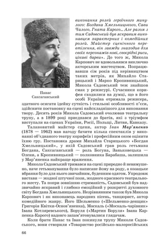 виконання ролей героїчного мину
лого: Богдана Хмельницького, Сави
Чалого, Гната Карого… Але разом з
тим Садовський був яскравим вико
навцем характерних і комедійних
ролей. Майстер сценічного пере
втілення, він завжди знаходив для
своїх персонажів нові, своєрідні риси,
цікаві барви». До того ж, Микола
Карпович не вдовольнявся виключно
акторським мистецтвом. Попрацю
вавши сім років під керівництвом
таких метрів, як Михайло Ста
рицький і Марко Кропивницький,
Микола Садовський теж знайшов
смак у режисурі. Сучасники кори
фея сходилися на думці, що в його
особі Україна отримала режисера,
здатного осягати ідейну сутність і стильові особливості п’єси,
здійснити постановку на сцені найскладнішого для виконання
твору. Десять років Микола Садовський очолював театральну
трупу, а в 1899 році приєднався до братів, які з тріумфом
виступали на сценах України, Росії, Польщі, Литви, Кавказу.
Талановитий майстер сцени, актор Іван Мар’яненко
(1878 — 1962) мав нагоду бачити кілька спектаклів у вико
нанні об’єднаного театру корифеїв і професійним оком оцінити
їхню гру. Постановка драми Михайла Старицького «Богдан
Хмельницький», у якій Садовський грав роль гетьмана
Богдана, Саксаганський — роль Богуна, Заньковецька —
Олени, а Кропивницький — полковника Барабаша, залишила
у Мар’яненка найкраще враження.
Микола Садовський тримався на сцені природно й невимуше
но, наче гетьманування було написане йому на роду, а козацьке
вбрання було для нього звичайним, буденним одягом. Упродовж
вистави — жодної штучної пози, жодного красивого театрально
го жесту. Та попри зовнішню стриманість, Садовський був над
звичайно яскравий і глибоко емоційний у розкритті духовного
світу Богдана Хмельницького. Незрівнянним також був Микола
Карпович і як виконавець народних пісень, танцюрист, актор
комедійного жанру. Його Шельменко («Шельменко денщик»
Григорія Квітки Основ’яненка), Москаль («Москаль чарівник»
Івана Котляревського), Боруля («Мартин Боруля» Івана Кар
пенка Карого) надовго запам’ятовувалися глядачам.
Коли брати Панас та Іван покинули трупу Миколи Садов
ського, вони створили «Товариство російсько малоросійських
66
Панас
Саксаганський
 
