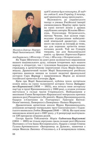 щоб її можна було покинути. Я над+
то люблю її, мою Україну, її театр,
щоб прийняти вашу пропозицію».
Належність до українського
театру в умовах Російської імперії
унеможливила Маріїну мрію грати
на сцені постаті жінок у драмах
зарубіжних авторів: Вільяма Шекс
піра, Олександра Островського,
Антона Чехова. Але цілком спра
ведливо підкреслював найвідомі
ший німецький драматург, слова
якого ми взяли за епіграф до теми,
що для хороших артистів немає
поганих ролей. Той же Суворін
твердив, що для Заньковецької
навіть «у драмах Карпенка Карого
поєднувались і Шекспір, і Ґете, і Шиллер, і Островський».
Як Тарас Шевченко на довгі роки залишається виразником
нашого національного духу, співцем історичних мук нашого
народу в літературі, так і тужливою бандурою національних
страждань в артистичному перевтіленні стала Марія Занько
вецька. Драматичний талант Марії Заньковецької російська
критика вважала вищим за талант видатної французької
акторки Сари Бернар і прирівнювала Марію до великої
італійської артистки Елеонори Дузе.
Крім гри Марії Заньковецької, публіка тепло зустрічала
кожен вихід на сцену талановитої акторки Ганни Затирке
вич Карпинської (1856 — 1921), яка почала свою акторську
кар’єру в трупі Кропивницького у 1883 році, а згодом успішно
виступала в складі трупи Старицького. Найкращими у
виконанні Ганни Затиркевич Карпинської театральна критика
вважала ролі Риндички («По ревізії» Марка Кропивницького),
Одарки («Сватання на Гончарівці» Григорія Квітки
Основ’яненка), Лимерихи («Лимерівна» Панаса Мирного).
Драматичною артисткою школи Марка Кропивницького,
успішною акторкою театральних труп Саксаганського і Садов
ського виявилася Любов Ліницька (1846 — 1914). На сцені вона
виконувала жіночі ролі з 1887 року, у її репертуарі налічувало
ся 129 прекрасно зіграних ролей.
Сестра братів Тобілевичів Марія Садовська Барілотті
(1855 — 1891) не тільки віртуозно грала складні ролі (Наталки
Полтавки з п’єси Івана Котляревського, Одарки з опери Семена
Гулака Артемовського «Запорожець за Дунаєм», панночки з
опери Миколи Лисенка «Утоплена»), а й зачаровувала співом,
68
Михайло Дерегус. Портрет
Марії Заньковецької. 1950
 