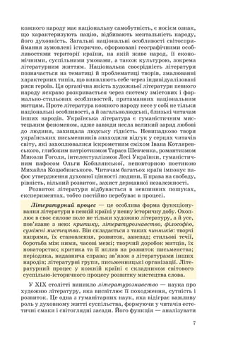 7
кожного народу має національну самобутність, є носієм ознак,
що характеризують націю, відбивають ментальність народу,
його духовність. Загальні національні особливості світоспри
ймання зумовлені історично, сформовані географічними особ
ливостями території країни, на якій живе народ, її еконо
мічними, суспільними умовами, а також культурою, зокрема
літературним життям. Національна своєрідність літератури
позначається на тематиці й проблематиці творів, змалюванні
характерних типів, що виявляють себе через індивідуалізовані
риси героїв. Ця органічна якість художньої літератури певного
народу яскраво розкривається через систему змістових і фор
мально стильових особливостей, притаманних національним
митцям. Проте література кожного народу несе у собі не тільки
національні особливості, а й загальнолюдські, близькі читачам
інших народів. Українська література є гуманістичним мис
тецьким феноменом, адже завжди несла великий заряд любові
до людини, захищала людську гідність. Невипадково твори
українських письменників знаходили відгук у серцях читачів
світу, які захоплювалися іскрометним сміхом Івана Котлярев
ського, глибоким патріотизмом Тараса Шевченка, романтизмом
Миколи Гоголя, інтелектуалізмом Лесі Українки, гуманістич
ним пафосом Ольги Кобилянської, неповторною поетикою
Михайла Коцюбинського. Читачам багатьох країн імпонує па
фос утвердження духовної цінності людини, її права на свободу,
рівність, вільний розвиток, захист державної незалежності.
Розвиток літератури відбувається в невпинних пошуках,
експериментах, тобто постійно перебуває в процесі.
Літературний процес — це особлива форма функціону
вання літератури в певній країні у певну історичну добу. Охоп
лює в своє силове поле не тільки художню літературу, а й усе,
пов’язане з нею: критику, літературознавство, філософію,
суміжні мистецтва. Він складається з таких чинників: творчі
напрями, їх становлення, розвиток, занепад; стильові течії,
боротьба між ними, часові межі; творчий доробок митців, їх
новаторство; критика та її вплив на розвиток письменства;
періодика, видавнича справа; зв’язок з літературами інших
народів; літературні групи, письменницькі організації. Літе
ратурний процес у кожній країні є складником світового
суспільно історичного процесу розвитку мистецтва слова.
У ХІХ столітті виникло літературознавство — наука про
художню літературу, яка висвітлює її походження, сутність і
розвиток. Це одна з гуманітарних наук, яка відіграє важливу
роль у духовному житті суспільства, формуючи у читачів есте
тичні смаки і світоглядні засади. Його функція — аналізувати
 