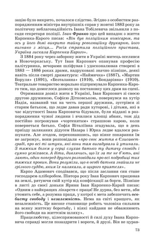 зацію було викрито, почалося слідство. Згідно з особистим роз
порядженням міністра внутрішніх справ у жовтні 1883 року за
політичну неблагонадійність Івана Тобілевича звільнили з по
сади секретаря поліції. Іван Франко про цей випадок з життя
Карпенка Карого писав: «Він був поліційним комісаром, та
ось у його домі викрито тайну революційну друкарню, його
вигнано з місця... Росія стратила поліційного пристава,
Україна зискала Карпенка Карого».
З 1884 року через заборону жити в Україні митець оселився
в Новочеркаську. Тут Іван Карпович опанував професію
палітурника, вечорами шліфував і удосконалював створені в
1883 — 1886 роках драми, надруковані значно пізніше, деякі
навіть після смерті драматурга: «Наймичка» (1887), «Мартин
Боруля» (1891), «Безталанна» (1910), «Бондарівна» (1910).
Театральне товариство морально підтримувало Карпенка Каро
го тим, що домоглося дозволу на постановку цих драм на сцені.
Отримавши дозвіл жити в Україні, Іван Карпович зі своєю
другою дружиною, Софією Дітковською, повернувся на хутір
Надія, названий так на честь першої дружини, зустрівся зі
старим батьком, що ледве давав ради хуторові, і дітьми, які в
час відсутності Івана Карповича бідували, були віддані в роз
порядження чужої людини і вчилися хлопці абияк, тож дід
постійно погрожував «чортенятам» страшною карою, коли
повернеться батько. Софія Віталіївна згадувала, що в день
приїзду заляканих дідусем Назара і Юрка ледве вдалося роз
шукати. Але згодом, переконавшись, що ніяке покарання їм
не загрожує, вони розповідали «про своє життя в Єлисавет
граді, про всі ті штуки, які вони там вигадували й утинали.
З тяжким болем у серці слухав батько ту дитячу сповідь і
сумно усміхався. А діти, дивлячись, що їх за те не б’ють, ані
лають, один поперед другого розповідали про всі подробиці тих
тяжких провин. Вони розуміли, що в особі батька знайшли не
грізного суддю, яким їх налякали, а щирого приятеля».
Карпо Адамович сподівався, що після заслання син стане
господарем хліборобом. Півтора року Іван Карпович працював
на землі, рятуючи свій хутір від конфіскації за борги. Пізніше
в листі до своєї доньки Ярини Іван Карпенко Карий писав:
«Одним з найкращих лікарств є праця! Не дурна, без мети, аби
утомить себе, а розумна праця, у котрої є мета забезпечить осо
бисту свободу і незалежність. Нема на світі кращого, як
незалежність. Це високе становище робить чоловіка сильним
на всяку життєву боротьбу, і ніякі кайдани не обважнюють
його свободи на життєвім шляху».
Працелюбству, цілеспрямованості й силі духу Івана Карпо
вича справді могли позаздрити і вороги, й друзі. Він не цурав
73
 