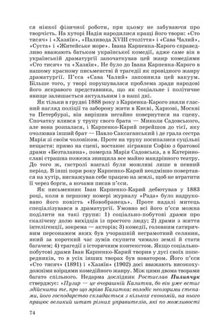 ся ніякої фізичної роботи, при цьому не забуваючи про
творчість. На хуторі Надія народилися кращі його твори: «Сто
тисяч» і «Хазяїн», «Паливода ХVІІІ століття» і «Сава Чалий»,
«Суєта» і «Житейське море». Івана Карпенка Карого справед
ливо вважають батьком української комедії, адже саме він в
українській драматургії започаткував цей жанр комедіями
«Сто тисяч» та «Хазяїн». Не було до Івана Карпенка Карого в
нашому красному письменстві й трагедії як провідного жанру
драматургії. П’єса «Сава Чалий» заповнила цей вакуум.
Більше того, у творі порушувалася проблема зради народові
його яскравого представника, що як соціальне і політичне
явище залишається актуальним і в наші дні.
Як тільки в грудні 1888 року з Карпенка Карого зняли глас
ний нагляд поліції та заборону жити в Києві, Харкові, Москві
та Петербурзі, він вирішив негайно повернутися на сцену.
Спочатку влився у трупу свого брата — Миколи Садовського,
але вона розпалася, і Карпенко Карий перейшов до тієї, яку
очолював інший брат — Павло Саксаганський і де грала сестра
Марія зі своїм чоловіком. Проте на трупу посипалися суцільні
нещастя: прямо на сцені, востаннє зігравши Софію з братової
драми «Безталанна», померла Марія Садовська, а в Катерино
славі страшна пожежа знищила все майно мандрівного театру.
До того ж, гастролі взагалі були можливі лише в певний
період. В інші пори року Карпенко Карий неодмінно повертав
ся на хутір, виснажував себе працею на землі, щоб не втратити
її через борги, а ночами писав п’єси.
Як письменник Іван Карпенко Карий дебютував у 1883
році, коли в першому номері журналу «Рада» було надруко
вано його повість «Новобранець». Проте надалі митець
спеціалізувався в драматургії. Умовно всі його п’єси можна
поділити на такі групи: 1) соціально побутові драми про
скалічену долю вихідців із простого люду; 2) драми з життя
інтелігенції, зокрема — акторів; 3) комедії, головним сатирич
ним персонажем яких був учорашній неграмотний селянин,
який за короткий час зумів скупити чимало землі й стати
багачем; 4) трагедії з історичним контекстом. Якщо соціально
побутові драми Іван Карпенко Карий творив у дусі своїх попе
редників, то в усіх інших творах був новатором. Його п’єси
«Сто тисяч» (1891) і «Хазяїн» (1902) досі вважають високоху
дожніми взірцями комедійного жанру. Між цими двома творами
багато спільного. Недарма дослідник Ростислав Пилипчук
стверджує: «Пузир — це вчорашній Калитка, бо він уже встиг
здійснити те, про що мріяв Калитка: володіє неозорими степа
ми, його господарство складається з кількох економій, на нього
працює великий штат різних управителів, які по можливості
74
 