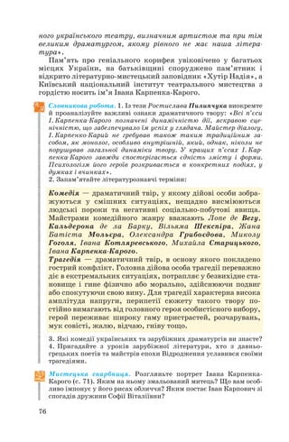 ного українського театру, визначним артистом та при тім
великим драматургом, якому рівного не має наша літера
тура».
Пам’ять про геніального корифея увіковічено у багатьох
місцях України, на батьківщині споруджено пам’ятник і
відкрито літературно мистецький заповідник «Хутір Надія», а
Київський національний інститут театрального мистецтва з
гордістю носить ім’я Івана Карпенка Карого.
Словникова робота. 1. Із тези Ростислава Пилипчука виокремте
й проаналізуйте важливі ознаки драматичного твору: «Всі п’єси
І. Карпенка Карого позначені динамічністю дії, яскравою сце
нічністю, що забезпечувало їм успіх у глядача. Майстер діалогу,
І. Карпенко Карий не гребував також таким традиційним за
собом, як монолог, особливо внутрішній, який, однак, ніколи не
порушував загальної динаміки твору. У кращих п’єсах І. Кар
пенка Карого завжди спостерігається єдність змісту і форми.
Психологізм його героїв розкривається в конкретних подіях, у
думках і вчинках».
2. Запам’ятайте літературознавчі терміни:
Комедія — драматичний твір, у якому дійові особи зобра
жуються у смішних ситуаціях, нещадно висміюються
людські пороки та негативні соціально побутові явища.
Майстрами комедійного жанру вважають Лопе де Вегу,
Кальдерона де ла Барку, Вільяма Шекспіра, Жана
Батіста Мольєра, Олександра Грибоєдова, Миколу
Гоголя, Івана Котляревського, Михайла Старицького,
Івана Карпенка Карого.
Трагедія — драматичний твір, в основу якого покладено
гострий конфлікт. Головна дійова особа трагедії переважно
діє в екстремальних ситуаціях, потрапляє у безвихідне ста
новище і гине фізично або морально, здійснюючи подвиг
або спокутуючи свою вину. Для трагедії характерна висока
амплітуда напруги, перипетії сюжету такого твору по
стійно вимагають від головного героя особистісного вибору,
герой переживає широку гаму пристрастей, розчарувань,
мук совісті, жалю, відчаю, гніву тощо.
3. Які комедії українських та зарубіжних драматургів ви знаєте?
4. Пригадайте з уроків зарубіжної літератури, хто з давньо
грецьких поетів та майстрів епохи Відродження уславився своїми
трагедіями.
Мистецька скарбниця. Розгляньте портрет Івана Карпенка
Карого (с. 71). Яким на ньому змальований митець? Що вам особ
ливо імпонує у його рисах обличчя? Яким постає Іван Карпович зі
спогадів дружини Софії Віталіївни?
76
 