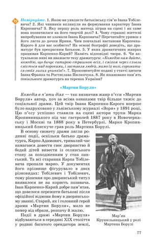 77
Поміркуйте. 1. Якою ви уявляєте батьківську сім’ю Івана Тобіле
вича? 2. Які чинники вплинули на формування характеру Івана
Карповича? 3. Яку першу роль митець зіграв на сцені і як саме
вона позначилася на його творчій долі? 4. Чому страшні життєві
випробування не зламали Івана Карповича? Перечитайте уривок з
його листа до дочки Ярини. Чим повчальні настанови Карпенка
Карого й для вас особисто? На основі біографії доведіть, що дра
матург був прекрасним батьком. 5. У яких драматичних жанрах
працював Карпенко Карий? Назвіть відповідні твори. 6. Чи ак
туальною нині ви вважаєте тезу драматурга: «Комедію нам дайте,
комедію, що бичує сатирою страшною всіх, і сміхом через сльози
сміється над пороками, і заставля людей, мимо їх волі, соромити
ся своїх лихих учинків!». 7. Прокоментуйте подані у статті цитати
Івана Франка та Ростислава Пилипчука. 8. Як вшановано пам'ять
геніального драматурга на теренах України?
«Мартин Боруля»
Комедія в п’яти діях — так визначив жанр п’єси «Мартин
Боруля» автор, хоч за всіма ознаками твір більше тяжіє до
соціальної драми. Цей твір Івана Карпенка Карого вперше
було надруковано у львівському журналі «Зоря» у 1891 році.
Цю п’єсу успішно ставили на сцені актори трупи Марка
Кропивницького під час гастролей 1887 року в Новочерка
ську і Москві та 1888 року в Петербурзі. Марко Кропив
ницький блискуче грав роль Мартина Борулі.
В основу сюжету драми лягли ро
динні події, оскільки батько драма
турга, Карпо Адамович, тривалий час
намагався довести своє дворянство й
бодай дітей вивести із селянського
стану за походженням у стан пан
ський. Та всі старання Карпа Тобіле
вича пропали марно. У документах
його прізвище фігурувало в двох
різновидах: Тебілевич і Тобілевич,
тому рішення про дворянський титул
виявилося не на користь позивача.
Іван Карпенко Карий добре пам’ятав,
що довелося пережити батькові після
офіційної відмови йому в дворянсько
му званні. Старий, як і головний герой
драми «Мартин Боруля», мало не
помер від образи, розпачу й жалю.
Події в драмі «Мартин Боруля»
відбуваються в середині ХІХ століття
у родині багатого орендатора землі,
Мар’ян
Крушельницький у ролі
Мартина Борулі
 
