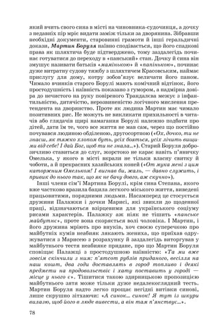 який вчить свого сина в місті на чиновника судочинця, а дочку
з недавніх пір мріє видати заміж тільки за дворянина. Зібравши
необхідні документи, старовинні грамоти й інші геральдичні
докази, Мартин Боруля наївно сподівається, що його спадкові
права як шляхтича буде підтверджено, тому заздалегідь почи
нає готуватися до переходу в «панський» стан. Дочку й сина він
змушує називати батьків «мамінькою» й «папінькою», починає
дуже витратну судову тяжбу з шляхтичем Красовським, наймає
прислугу для дому, котру зобов’язує величати його паном.
Чимало вчинків старого Борулі мають комічний відтінок, його
простодушність і наївність показано з гумором, а надмірна дові
ра до нечистого на руку повіреного Трандалєва межує з інфан
тильністю, дитячістю, нерозвиненістю логічного мислення пре
тендента на дворянство. Проте як людина Мартин має чимало
позитивних рис. Не можуть не викликати прихильності в чита
чів або глядачів щирі намагання Борулі належно подбати про
дітей, дати їм те, чого все життя не мав сам, через що постійно
почувався людиною обділеною, другосортною («Ох, дочко, ти не
знаєш, як тяжко хлопом буть, усіх бояться, усіх лічить вищи
ми від себе! І дай Бог, щоб ти не знала...»). Старий Боруля добро
зичливо ставиться до слуг, жорстоко не карає навіть п’яничку
Омелька, у якого в місті вкрали не тільки власну свитку й
чоботи, а й прекрасних хазяйських коней («От мука мені з цим
каторжним Омельком! І вигнав би, жаль, — давно служить, і
привик до нього так, що як не бачу довго, аж скучно»).
Інші члени сім’ї Мартина Борулі, крім сина Степана, якого
вже частково вразила бацила легкого міського життя, виведені
працьовитими, порядними людьми. Насамперед це стосується
дружини Палажки і дочки Марисі, які звикли до щоденної
праці, відзначаються взірцевими для українського соціуму
рисами характерів. Палажку аж ніяк не тішить «панське
майбутнє», проте вона скоряється волі чоловіка. І Мартин, і
його дружина мріють про внуків, хоч своєю суперечкою про
майбутніх кумів неабияк лякають жениха, що приїхав одру
жуватися з Марисею з розрахунку й заздалегідь виторгував у
майбутнього тестя неабияке придане, про що Мартин Боруля
сповіщає Палажці з простодушною наївністю: «Та ми вже
зовсім скінчили з ним: п’ятсот рублів приданого, весілля на
наш кошт, два годи доставлять в город топливо і деякі
предмети на продовольствіє і хату поставить у городі —
місце у нього є». Тішитися такою здирницькою пропозицією
майбутнього зятя може тільки дуже недалекоглядний тесть.
Мартин Боруля надто легко прощає негідні витівки синові,
лише скрушно зітхаючи: «А синок… синок! Я тут із шкури
вилазю, щоб його в люде вивести, а він там п’янствує…».
78
 