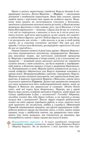Проте в досить пересічному сімействі Боруль бачимо й не
ординарну постать. Дочка Мартина — Марися — змальована
дівчиною з неабияким характером. Вона вміє кохати, здатна
знайти вихід і відстояти своє право на особисте щастя. Коха
ному вона радить не загострювати стосунки з батьками,
зволікати з рішенням засилати сватів до іншої, а Націєвському
відмовляє фактично в тому самому дусі, що й Наталка з п’єси
Івана Котляревського — возному: «Душа моя до вас не лежить,
і очі мої не стрінуться з вашими; а коли ви й після цього все
таки хочете, щоб мене присилували за вас заміж, то знайте:
я люблю давно другого, чуєте? Люблю другого, йому слово дала,
і не розлучить нас ніхто — хіба могила, а за вас я тоді вийду
заміж, як у спасівку соловейко заспіває! От вам уся моя
правда. І нічого нам балакать, розміркуйте гарненько і більше
до нас не приїздіть».
Окремі нюанси сюжету й розв’язка драми «Мартин Боруля»
усе таки відзначаються штучністю, неприродністю. Насампе
ред викликає подив, що настільки заможний орендатор
(у Мартина є щонайменше п’ятеро коней, а це у сільському гос
подарстві — яскравий доказ високого достатку) не спромігся
купити землю у свою власність, що було нормою у пореформе
ний період, а безпечно орендує угіддя у дворянина Красовсько
го. Посварившись із ним, Мартин навіть позивається до суду, а
такий конфлікт обертається для Борулі відмовою власника в
оренді землі. Неправдоподібним є раптове «прозріння» Борулі.
Мартин спалює злощасні документи, які гарантували йому дво
рянство, й вирішує одружити Марисю з Миколою, сином свого
сільського приятеля Гервасія. Думка про дворянство нащадків
усе таки залишається його найсокровеннішою мрією, адже до
Марисі й Миколи він звертається зі словами: «Вчіть дітей
своїх, щоб мої онуки були дворянами». Прикро, що у драмі
беруть верх досить сумнівні висновки Гервасія, який міряє все
тільки прибутками («Два з половиною?! Господи! Здоровий,
молодий чоловік два годи дурно сидить, а на третій у місяць
получа два з половиною!!. Зовсім здурів старий: робітникові
плате на своїх харчах тридцять рублів, а сина, замість того
щоб привчать до хазяйства, віддав у службу»). Обмежений
Гервасій самовпевнено твердить, що просте прадідівське хлібо
робське ремесло краще від високих шкіл, а отже, навіть попри
вдавану згоду з майбутнім сватом, що дворянство таки отри
мають їхні вчені нащадки, він схиляється до висновку про
непотрібність освіти і знань людям від плуга й землі.
Міжпредметні паралелі. 1. З курсу зарубіжної літератури
пригадайте комедію, співзвучну творові Івана Карпенка Карого
«Мартин Боруля». Як ви вважаєте, з якої причини тема горе
79
 