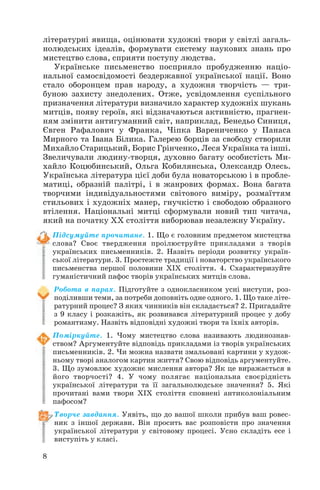 8
літературні явища, оцінювати художні твори у світлі загаль
нолюдських ідеалів, формувати систему наукових знань про
мистецтво слова, сприяти поступу людства.
Українське письменство посприяло пробудженню націо
нальної самосвідомості бездержавної української нації. Воно
стало оборонцем прав народу, а художня творчість — три
буною захисту знедолених. Отже, усвідомлення суспільного
призначення літератури визначило характер художніх шукань
митців, появу героїв, які відзначаються активністю, прагнен
ням змінити антигуманний світ, наприклад, Бенедьо Синиця,
Євген Рафалович у Франка, Чіпка Варениченко у Панаса
Мирного та Івана Білика. Галерею борців за свободу створили
Михайло Старицький, Борис Грінченко, Леся Українка та інші.
Звеличували людину творця, духовно багату особистість Ми
хайло Коцюбинський, Ольга Кобилянська, Олександр Олесь.
Українська література цієї доби була новаторською і в пробле
матиці, образній палітрі, і в жанрових формах. Вона багата
творчими індивідуальностями світового виміру, розмаїттям
стильових і художніх манер, гнучкістю і свободою образного
втілення. Національні митці сформували новий тип читача,
який на початку ХХ століття виборював незалежну Україну.
Підсумуйте прочитане. 1. Що є головним предметом мистецтва
слова? Своє твердження проілюструйте прикладами з творів
українських письменників. 2. Назвіть періоди розвитку україн
ської літератури. 3. Простежте традиції і новаторство українського
письменства першої половини ХІХ століття. 4. Схарактеризуйте
гуманістичний пафос творів українських митців слова.
Робота в парах. Підготуйте з однокласником усні виступи, роз
поділивши теми, за потреби доповніть одне одного. 1. Що таке літе
ратурний процес? З яких чинників він складається? 2. Пригадайте
з 9 класу і розкажіть, як розвивався літературний процес у добу
романтизму. Назвіть відповідні художні твори та їхніх авторів.
Поміркуйте. 1. Чому мистецтво слова називають людинознав
ством? Аргументуйте відповідь прикладами із творів українських
письменників. 2. Чи можна назвати змальовані картини у худож
ньому творі аналогом картин життя? Свою відповідь аргументуйте.
3. Що зумовлює художнє мислення автора? Як це виражається в
його творчості? 4. У чому полягає національна своєрідність
української літератури та її загальнолюдське значення? 5. Які
прочитані вами твори ХІХ століття сповнені антиколоніальним
пафосом?
Творче завдання. Уявіть, що до вашої школи прибув ваш ровес
ник з іншої держави. Він просить вас розповісти про значення
української літератури у світовому процесі. Усно складіть есе і
виступіть у класі.
 