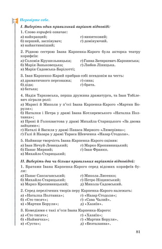 Перевірте себе.
І. Виберіть один правильний варіант відповіді:
1. Слово корифей означає:
а) найкращий; г) винятковий;
б) перший, заспівувач; ґ) домінуючий.
в) найактивніший;
2. Рідною сестрою Івана Карпенка Карого була акторка театру
корифеїв:
а) Соломія Крушельницька; г) Ганна Затиркевич Карпинська;
б) Марія Заньковецька; ґ) Любов Ліницька.
в) Марія Садовська Барілотті;
3. Іван Карпенко Карий прибрав собі псевдонім на честь:
а) драматичного персонажа; г) сина;
б) діда; ґ) брата.
в) батька;
4. Надія Тарковська, перша дружина драматурга, та Іван Тобіле
вич зіграли ролі:
а) Марисі й Миколи у п’єсі Івана Карпенка Карого «Мартин Бо
руля»;
б) Наталки і Петра у драмі Івана Котляревського «Наталка Пол
тавка»;
в) Проні й Голохвастова у драмі Михайла Старицького «За двома
зайцями»;
г) Наталі й Василя у драмі Панаса Мирного «Лимерівна»;
ґ) Галі й Назара у драмі Тараса Шевченка «Назар Стодоля».
5. Найвище творчість Івана Карпенка Карого оцінив:
а) Іван Нечуй Левицький; г) Марко Кропивницький;
б) Панас Мирний; ґ) Іван Франко.
в) Михайло Старицький;
ІІ. Виберіть два чи більше правильних варіантів відповідей:
1. Братами Івана Карпенка Карого серед відомих корифеїв бу
ли:
а) Панас Саксаганський; г) Микола Лисенко;
б) Михайло Старицький; ґ) Петро Ніщинський;
в) Марко Кропивницький; д) Микола Садовський.
2. Серед перелічених творів перу Карпенка Карого належать:
а) «Наталка Полтавка»; г) «Назар Стодоля»;
б) «Сто тисяч»; ґ) «Сава Чалий».
в) «Мартин Боруля»; д) «Хазяїн».
3. Комедіями є такі п’єси Івана Карпенка Карого:
а) «Сто тисяч»; г) «Хазяїн»;
б) «Наймичка»; ґ) «Мартин Боруля».
в) «Суєта»; д) «Безталанна».
81
 