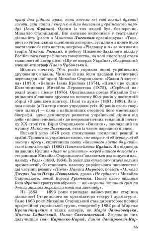 праці для рідного краю, вони внесли всі свої великі духовні
засоби, свій запал і енергію в діло двигання українського наро
ду» (Іван Франко). Одним із тих людей був, безперечно,
Михайло Старицький. Він активно включився у театральну
діяльність (разом з Миколою Лисенком організовував «Това
риство українських сценічних акторів», зусиллями якого було
поставлено багато вистав, зокрема «Різдвяну ніч» за мотивами
творів Миколи Гоголя), в роботу Південно Західного відділу
Російського географічного товариства, на чолі якого тоді стояв
талановитий автор пісні «Ще не вмерла Україна», обдарований
вчений етнограф Павло Чубинський.
Відлига початку 70 х років сприяла появі українських
друкованих видань. Чимало із них були плодами інтенсивної
перекладацької праці Михайла Старицького: «Казки Андерсе
на» (1873), «Байки» Івана Крилова (1874), «Пісня про купця
Калашникова» Михайла Лермонтова (1875), «Сербські на
родні думи і пісні» (1876). Оригінальна поезія Михайла Ста
рицького з’явилася друком на початку 80 х років у двотомній
збірці «З давнього зшитку. Пісні та думи» (1881, 1883). Зага
лом поезія (а її автор писав упродовж усіх 40 років свого твор
чого шляху) — одна з найцінніших сторінок його мистецької
біографії, адже демонструє розвиток української лірики від
доби «пошевченківської» до неоромантичних тенденцій почат
ку ХХ століття. Вірш Старицького «Виклик», покладений на
музику Миколою Лисенком, став із часом народною піснею.
Емський указ 1876 року стимулював посилення реакції в
країні. Тривога за українське слово, «не оперте ні об церкву, ні об
школу і пресу», спричинила появу «Зазивного листа до україн
ської інтелігенції» (1882) Пантелеймона Куліша. Як відповідь
на заклик Куліша «духа не угашати» «серед нашого безголів’я»
стараннями Михайла Старицького з’являються два випуски аль
манаху «Рада» (1883, 1884). Їх зміст для сучасного читача вельми
промовистий, бо становить класику українського письменства:
дві частини роману «Повія» Панаса Мирного, повість «Микола
Джеря» Івана Нечуя Левицького, драма «Не судилось» Михайла
Старицького, поезії Бориса Грінченка. Появу цього видання
Іван Франко трактував образно — як «перший весняний грім по
довгих місяцях морозів, сльоти та занепаду».
На 1883 — 1893 роки припадає найяскравіша сторінка
діяльності Старицького як організатора театру і драматурга.
Саме 1883 року Михайло Старицький став директором першої
професійної української трупи, створеної у 1882 році Марком
Кропивницьким з таких акторів, як Марія Заньковецька,
Микола Садовський, Панас Саксаганський. Згодом до них
долучилися Іван Карпенко Карий, Ганна Затиркевич Кар
85
 