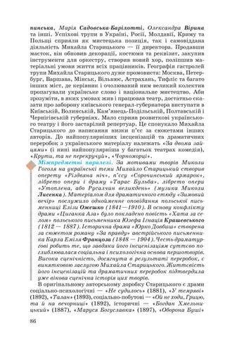 пинська, Марія Садовська Барілотті, Олександра Вірина
та інші. Успіхові трупи в Україні, Росії, Молдавії, Криму та
Польщі сприяли як мистецька позиція, так і самовіддана
діяльність Михайла Старицького — її директора. Продавши
маєток, він обновив декорації, костюми та реквізит, закупив
інструменти для оркестру, створив новий хор, поліпшив ма
теріальні умови життя всіх працівників. Географія гастролей
трупи Михайла Старицького дуже промовиста: Москва, Петер
бург, Варшава, Мінськ, Вільнюс, Астрахань, Тифліс та багато
інших міст, де керівник і очолюваний ним великий колектив
пропагували українське слово і національне мистецтво. Аби
зрозуміти, в яких умовах жив і працював театр, достатньо ска
зати про заборону київського генерал губернатора виступати в
Київській, Волинській, Кам’янець Подільській, Полтавській і
Чернігівській губерніях. Мало сприяв розвиткові українсько
го театру і його застарілий репертуар. Це спонукало Михайла
Старицького до написання низки п’єс за сюжетами інших
авторів. До найпопулярніших інсценізацій та драматичних
переробок з українського матеріалу належать «За двома зай
цями» (і нині найпопулярніша у багатьох театрах комедія),
«Крути, та не перекручуй», «Чорноморці».
Міжпредметні паралелі. За мотивами творів Миколи
Гоголя на українські теми Михайло Старицький створив
оперету «Різдвяна ніч», п’єсу «Сорочинський ярмарок»,
лібрето опери і драму «Тарас Бульба», лібрето опери
«Утоплена, або Русалчин великдень» (музика Миколи
Лисенка). Матеріалом для драматичного етюду «Зимовий
вечір» послужило однойменне оповідання польської пись
менниці Елізи Ожешко (1841—1910). В основу конфлікту
драми «Циганка Аза» було покладено повість «Хата за се
лом» польського письменника Юзефа Ігнація Крашевського
(1812 — 1887). Історична драма «Юрко Довбиш» створена
за сюжетом роману «За правду» австрійського письменни
ка Карла Еміля Францоза (1848 — 1904). Честь драматур
гові робить те, що завдяки його інсценізаціям суттєво по
глиблювалася соціальна і психологічна основа першотворів.
Висока сценічність, досягнута в результаті переробок, є
винятковою заслугою Михайла Старицького. Життєвість
його інсценізацій та драматичних переробок підтвердила
уже вікова сценічна історія цих творів.
В оригінальному авторському доробку Старицького є драми
соціально психологічні — «Не судилось» (1881), «У темряві»
(1892), «Талан» (1893), соціально побутові — «Ой не ходи, Грицю,
та й на вечорниці» (1892), історичні — «Богдан Хмельни
цький» (1887), «Маруся Богуславка» (1897), «Оборона Буші»
86
 