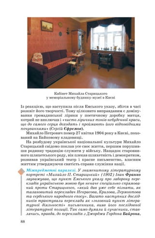 Із реакцією, що наступила після Емського указу, збігся в часі
розквіт його творчості. Тому цілковито виправданим є доміну
вання громадянської лірики у поетичному доробку митця,
котрий не виключав і «чисто ліричних тонів небуденної краси,
що до самого серця доходять і проймають його відповідними
почуваннями» (Сергій Єфремов).
Михайло Петрович помер 27 квітня 1904 року в Києві, похо
ваний на Байковому кладовищі.
На розбудову української національної культури Михайло
Старицький свідомо поклав усе своє життя, першим порушив
ши родинну традицію служити у війську. Нащадок старовин
ного шляхетського роду, він плекав шляхетність і демократизм,
розвивав український театр і красне письменство, власним
життям утверджуючи святість справи служіння нації.
Міжпредметні паралелі. У знаменитому літературному
портреті «Михайло П. Старицький» (1902) Іван Франко
зауважував, що пункт Емського указу про заборону пере
кладів українською мовою був неначе спеціально спрямова
ний проти Старицького, «який дав уже себе пізнати, як
талановитий перекладач Некрасова, Крилова, Лермонтова
та сербського народного епосу». Багато наступних дослід
ників трактували переклади як «головний пункт літера
турної діяльності» письменника, вияв його послідовної
літературної позиції. Так само думали й сучасники, став
лячись, правда, до перекладів з Джорджа Гордона Байрона,
88
Кабінет Михайла Старицького
у меморіальному будинку музеї в Києві
 