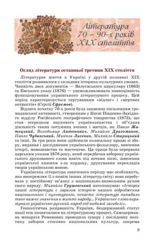 Огляд літератури останньої третини ХІХ століття
Літературне життя в Україні у другій половині ХІХ
століття розвивалося у складних історико культурних умовах.
Чинність двох документів — Валуєвського циркуляру (1863)
та Емського указу (1876) — унеможливлювала повноцінність
функціонування українського літературного процесу. Цей
період характеризується чергуванням «відлиг» і «мертвих
антрактів» (Сергій Єфремов).
Відлига початку 70 х років була знаменна посиленням гро
мадянської активності, створенням у Києві Південно Західно
го відділу Російського географічного товариства (1873), що
став осередком наукового українознавства і об’єднав
діяльність таких потужних вчених і митців, як Павло Жи
тецький, Володимир Антонович, Михайло Драгоманов,
Павло Чубинський, Микола Лисенко, Михайло Старицький
та інші. За три роки вони здійснили колосальну працю зі збо
ру, видання і дослідження українського фольклору, вивчення
історії, мовознавства та мистецтва. Ця праця була перервана
царським указом 1876 року, який передбачав заборону україн
ського друкованого слова навіть під нотами пісні, завезення
української книжки з за кордону, друкування перекладів
творів українською мовою.
Українська література означеного періоду має особливість,
яка виокремлює її з поміж інших літератур світу: вона перебу
вала у постійному зв’язку з національно визвольним рухом
свого народу. Михайло Грушевський наголошував: «Історія
нашої літератури є заразом історією нашого відродження
національного і культурного, нечасто літературі випадало
таке важне значення в житті народу… Українське слово виря
тувало українсько руський народ від видимої загибелі».
Геополітична розірваність України, бездержавний статус
нації теж позначилися на літературному процесі. Самодержав
на монархія Романових проводила сувору і послідовну полі
тику заборон стосовно національних культур, зокрема
9
 
