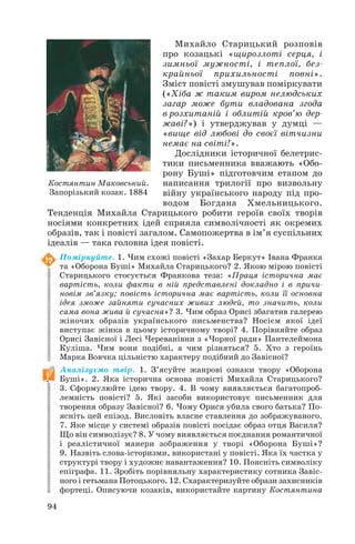Михайло Старицький розповів
про козацькі «щирозлоті серця, і
зимньої мужності, і теплої, без
крайньої прихильності повні».
Зміст повісті змушував поміркувати
(«Хіба ж таким виром нелюдських
загар може бути владована згода
в розхитаній і облитій кров’ю дер
жаві?») і утверджував у думці —
«вище від любові до своєї вітчизни
немає на світі!».
Дослідники історичної белетрис
тики письменника вважають «Обо
рону Буші» підготовчим етапом до
написання трилогії про визвольну
війну українського народу під про
водом Богдана Хмельницького.
Тенденція Михайла Старицького робити героїв своїх творів
носіями конкретних ідей сприяла символічності як окремих
образів, так і повісті загалом. Самопожертва в ім’я суспільних
ідеалів — така головна ідея повісті.
Поміркуйте. 1. Чим схожі повісті «Захар Беркут» Івана Франка
та «Оборона Буші» Михайла Старицького? 2. Якою мірою повісті
Старицького стосується Франкова теза: «Праця історична має
вартість, коли факти в ній представлені докладно і в причи
новім зв’язку; повість історична має вартість, коли її основна
ідея зможе зайняти сучасних живих людей, то значить, коли
сама вона жива й сучасна»? 3. Чим образ Орисі збагатив галерею
жіночих образів українського письменства? Носієм якої ідеї
виступає жінка в цьому історичному творі? 4. Порівняйте образ
Орисі Завісної і Лесі Череванівни з «Чорної ради» Пантелеймона
Куліша. Чим вони подібні, а чим різняться? 5. Хто з героїнь
Марка Вовчка цільністю характеру подібний до Завісної?
Аналізуємо твір. 1. З’ясуйте жанрові ознаки твору «Оборона
Буші». 2. Яка історична основа повісті Михайла Старицького?
3. Сформулюйте ідею твору. 4. В чому виявляється багатопроб
лемність повісті? 5. Які засоби використовує письменник для
творення образу Завісної? 6. Чому Орися убила свого батька? По
ясніть цей епізод. Висловіть власне ставлення до зображуваного.
7. Яке місце у системі образів повісті посідає образ отця Василя?
Що він символізує? 8. У чому виявляється поєднання романтичної
і реалістичної манери зображення у творі «Оборона Буші»?
9. Назвіть слова історизми, використані у повісті. Яка їх частка у
структурі твору і художнє навантаження? 10. Поясніть символіку
епіграфа. 11. Зробіть порівняльну характеристику сотника Завіс
ного і гетьмана Потоцького. 12. Схарактеризуйте образи захисників
фортеці. Описуючи козаків, використайте картину Костянтина
94
Костянтин Маковський.
Запорізький козак. 1884
 