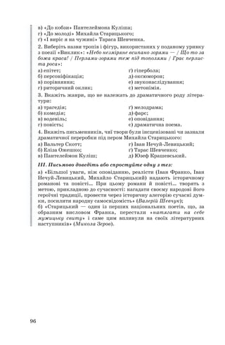 в) «До кобзи» Пантелеймона Куліша;
г) «До молоді» Михайла Старицького;
ґ) «І виріс я на чужині» Тараса Шевченка.
2. Виберіть назви тропів і фігур, використаних у поданому уривку
з поезії «Виклик»: «Небо незміряне всипано зорями — / Що то за
божа краса! / Перлами зорями теж під тополями / Грає перлис
та роса»:
а) епітет; ґ) гіпербола;
б) персоніфікація; д) оксюморон;
в) порівняння; е) звуконаслідування;
г) риторичний оклик; є) метонімія.
3. Вкажіть жанри, що не належать до драматичного роду літера
тури:
а) трагедія; ґ) мелодрама;
б) комедія; д) фарс;
в) водевіль; е) оповідання;
г) повість; є) драматична поема.
4. Вкажіть письменників, чиї твори були інсценізовані чи зазнали
драматичної переробки під пером Михайла Старицького:
а) Вальтер Скотт; г) Іван Нечуй Левицький;
б) Еліза Ожешко; ґ) Тарас Шевченко;
в) Пантелеймон Куліш; д) Юзеф Крашевський.
ІІІ. Письмово доведіть або спростуйте одну з тез:
а) «Більшої уваги, ніж оповіданню, реалісти (Іван Франко, Іван
Нечуй Левицький, Михайло Старицький) надають історичному
романові та повісті… При цьому романи й повісті… творять з
метою, прикладною до сучасності: нагадати своєму народові його
героїчні традиції, провести через історичну алегорію сучасні дум
ки, посилити народну самосвідомість» (Валерій Шевчук);
б) «Старицький — один із перших національних поетів, що, за
образним висловом Франка, перестали «натягати на себе
мужицьку свиту» і саме цим вплинули на своїх літературних
наступників» (Микола Зеров).
96
 