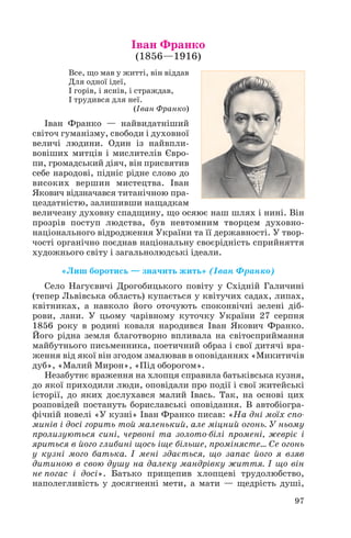 Іван Франко
(1856—1916)
Все, що мав у житті, він віддав
Для одної ідеї,
І горів, і яснів, і страждав,
І трудився для неї.
(Іван Франко)
Іван Франко — найвидатніший
світоч гуманізму, свободи і духовної
величі людини. Один із найвпли
вовіших митців і мислителів Євро
пи, громадський діяч, він присвятив
себе народові, підніс рідне слово до
високих вершин мистецтва. Іван
Якович відзначався титанічною пра
цездатністю, залишивши нащадкам
величезну духовну спадщину, що осяює наш шлях і нині. Він
прозрів поступ людства, був невтомним творцем духовно
національного відродження України та її державності. У твор
чості органічно поєднав національну своєрідність сприйняття
художнього світу і загальнолюдські ідеали.
«Лиш боротись — значить жить» (Іван Франко)
Село Нагуєвичі Дрогобицького повіту у Східній Галичині
(тепер Львівська область) купається у квітучих садах, липах,
квітниках, а навколо його оточують споконвічні зелені діб
рови, лани. У цьому чарівному куточку України 27 серпня
1856 року в родині коваля народився Іван Якович Франко.
Його рідна земля благотворно впливала на світосприймання
майбутнього письменника, поетичний образ і свої дитячі вра
ження від якої він згодом змалював в оповіданнях «Микитичів
дуб», «Малий Мирон», «Під оборогом».
Незабутнє враження на хлопця справила батьківська кузня,
до якої приходили люди, оповідали про події і свої житейські
історії, до яких дослухався малий Івась. Так, на основі цих
розповідей постануть бориславські оповідання. В автобіогра
фічній новелі «У кузні» Іван Франко писав: «На дні моїх спо
минів і досі горить той маленький, але міцний огонь. У ньому
пролизуються сині, червоні та золото білі промені, жевріє і
яриться в його глибині щось іще більше, промінясте… Се огонь
у кузні мого батька. І мені здається, що запас його я взяв
дитиною в свою душу на далеку мандрівку життя. І що він
не погас і досі». Батько прищепив хлопцеві трудолюбство,
наполегливість у досягненні мети, а мати — щедрість душі,
97
 