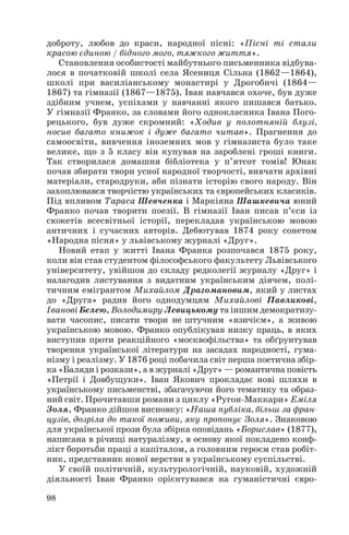 доброту, любов до краси, народної пісні: «Пісні ті стали
красою єдиною / бідного мого, тяжкого життя».
Становлення особистості майбутнього письменника відбува
лося в початковій школі села Ясениця Сільна (1862—1864),
школі при василіанському монастирі у Дрогобичі (1864—
1867) та гімназії (1867—1875). Іван навчався охоче, був дуже
здібним учнем, успіхами у навчанні якого пишався батько.
У гімназії Франко, за словами його однокласника Івана Пого
рецького, був дуже скромний: «Ходив у полотняній блузі,
носив багато книжок і дуже багато читав». Прагнення до
самоосвіти, вивчення іноземних мов у гімназиста було таке
велике, що з 5 класу він купував на зароблені гроші книги.
Так створилася домашня бібліотека у п’ятсот томів! Юнак
почав збирати твори усної народної творчості, вивчати архівні
матеріали, стародруки, аби пізнати історію свого народу. Він
захоплювався творчістю українських та європейських класиків.
Під впливом Тараса Шевченка і Маркіяна Шашкевича юний
Франко почав творити поезії. В гімназії Іван писав п’єси із
сюжетів всесвітньої історії, перекладав українською мовою
античних і сучасних авторів. Дебютував 1874 року сонетом
«Народна пісня» у львівському журналі «Друг».
Новий етап у житті Івана Франка розпочався 1875 року,
коли він став студентом філософського факультету Львівського
університету, увійшов до складу редколегії журналу «Друг» і
налагодив листування з видатним українським діячем, полі
тичним емігрантом Михайлом Драгомановим, який у листах
до «Друга» радив його однодумцям Михайлові Павликові,
Іванові Белею, Володимиру Левицькому та іншим демократизу
вати часопис, писати твори не штучним «язичієм», а живою
українською мовою. Франко опублікував низку праць, в яких
виступив проти реакційного «москвофільства» та обґрунтував
творення української літератури на засадах народності, гума
нізму і реалізму. У 1876 році побачила світ перша поетична збір
ка «Баляди і розкази», а в журналі «Друг» — романтична повість
«Петрії і Довбущуки». Іван Якович прокладає нові шляхи в
українському письменстві, збагачуючи його тематику та образ
ний світ. Прочитавши романи з циклу «Ругон Маккари» Еміля
Золя, Франко дійшов висновку: «Наша публіка, більш за фран
цузів, дозріла до такої поживи, яку пропонує Золя». Знаковою
для української прози була збірка оповідань «Борислав» (1877),
написана в річищі натуралізму, в основу якої покладено конф
лікт боротьби праці з капіталом, а головним героєм став робіт
ник, представник нової верстви в українському суспільстві.
У своїй політичній, культурологічній, науковій, художній
діяльності Іван Франко орієнтувався на гуманістичні євро
98
 