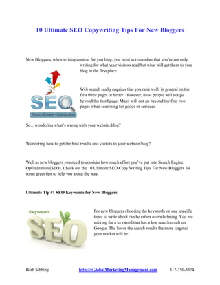 10 Ultimate SEO Copywriting Tips For New Bloggers



New Bloggers, when writing content for you blog, you need to remember that you‟re not only
                             writing for what your visitors read but what will get them to your
                             blog in the first place.



                               Web search really requires that you rank well, in general on the
                               first three pages or better. However, most people will not go
                               beyond the third page. Many will not go beyond the first two
                               pages when searching for goods or services.



So…wondering what‟s wrong with your website/blog?



Wondering how to get the best results and visitors to your website/blog?



Well as new bloggers you need to consider how much effort you‟ve put into Search Engine
Optimization (SEO). Check out the 10 Ultimate SEO Copy Writing Tips For New Bloggers for
some great tips to help you along the way.



Ultimate Tip #1 SEO Keywords for New Bloggers



                                       For new bloggers choosing the keywords on one specific
                                       topic to write about can be rather overwhelming. You are
                                       striving for a keyword that has a low search result on
                                       Google. The lower the search results the more targeted
                                       your market will be.




Barb Sibbing                  http://eGlobalMarketingManagement.com                317-250-3324
 