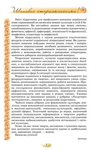 Зміст підручника для профільного навчання української
мови спрямований на засвоєння мовної культури в усій її ба
гатогранності. Ви поглибите знання про мовну систему,
ознайомившись із додатковими теоретичними відомостями з
фонетики, орфоепії, орфографії, лексикології та фразеології,
морфеміки, словотвору та морфології.
Метою підручника є також розкриття стилістичних
ресурсів сучасної української літературної мови. Ви удоско
налите навички побудови текстів різних стилів і жанрів,
опануєте виражальними засобами розмовного, наукового
стилів мовлення, вироблятимете навички дослідницької
роботи з мовознавства, роботи з довідковою літературою,
навчитеся добирати лінгвокраїнознавчий матеріал.
Теоретичні відомості, сутнісні характеристики мово
знавчих понять стисло викладено в лінгвістичних довід
ках, а поглиблюються відомості про мову в спеціальних
завданнях на дослідження мовних явищ і фактів, аналіз,
коментування, оцінювання їх із погляду нормативності,
відповідності сфері й ситуації спілкування.
Вправи подаються в порядку зростання складності: від
репродуктивних до творчих, які вимагають умінь спри
ймати, розпізнавати, порівнювати, робити висновки. Про
поновані мовознавчі студії, практикуми, система завдань
на спілкування допомагають відшліфувати правописні,
орфоепічні, стилістичні навички, перевірити вміння
використовувати свої знання в різних умовах. Уважно
поставтеся до виконання завдань у рубриці «Назустріч
тестуванню», поданих за розділами підручника.
Чимало вправ дібрано для формування культури мов
лення, норм мовленнєвої поведінки, навичок спілкування
в науково навчальній, соціально культурній, офіційно
діловій сферах. Текстовий матеріал до вправ, насичений
цікавою пізнавальною інформацією з творчого доробку
вчених лінгвістів, письменників, мислителів, слугуватиме
засвоєнню найважливіших здобутків вітчизняної і світо
вої культури.
Отже, на вас чекає творча, натхненна і сумлінна праця,
яка допоможе досконало оволодіти одним із найбільших
див, дарованих людині — мовою.
Бажаємо успіхів!
Автори
3
 