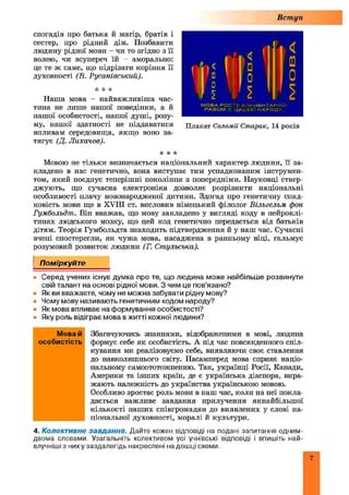 Вступ
спогадів про батька й матір, братів і
сестер, про рідний дім. Позбавити
людину рідної мови - чи то згідно з її
волею, чи всупереч їй - аморально:
це те ж саме, що підрізати коріння її
духовності (В. Русанівський).
•к "к іе
Наша мова - найважливіш а час­
тина не лише нашої поведінки, а й
нашої особистості, нашої душі, розу­
му, нашої здатності не піддаватися
впливам середовища, якщо воно за­
тягує (Д. Лихачов).
"к к к
Мовою не тільки визначається національний характер людини, її за­
кладено в нас генетично, вона виступає тим успадкованим інструмен­
том, який поєднує теперішні покоління з попередніми. Науковці ствер­
джують, що сучасна електроніка дозволяє розрізнити національні
особливості плачу новонародженої дитини. Здогад про генетичну спад­
ковість мови ще в XVIII ст. висловив німецький філолог Вільгелъм фон
Гумбольдт. Він вважав, що мову закладено у вигляді коду в нейроклі-
тинах людського мозку, що цей код генетично передається від батьків
дітям. Теорія Гумбольдта знаходить підтвердження й у наш час. Сучасні
вчені спостерегли, як чужа мова, насаджена в ранньому віці, гальмує
розумовий розвиток людини (Г. Стульська).
Поміркуйте
• Серед учених існує думка про те, що людина може найбільше розвинути
свій талант на основі рідної мови. З чим це пов’язано?
• Як ви вважаєте, чому не можна забувати рідну мову?
• Чому мову називають генетичним кодом народу?
• Як мова впливає на формування особистості?
• Яку роль відіграє мова в житті кожної людини?
Збагачуючись знаннями, відображеними в мові, людина
формує себе як особистість. А під час повсякденного спіл­
кування ми реалізовуємо себе, виявляючи своє ставлення
до навколишнього світу. Насамперед мова сприяє націо­
нальному самоототожненню. Так, українці Росії, Канади,
Америки та інших країн, де є українська діаспора, вира­
жають належність до українства українською мовою.
Особливо зростає роль мови в паш час, коли па неї покла­
дається важливе завдання прилучення якнайбільшої
кількості наших співгромадян до виявлених у слові на­
ціональної духовності, моралі й культури.
4. Колективне завдання. Дайте кожен відповіді на подані запитання одним-
двома словами. Узагальніть колективом усі учнівські відповіді і впишіть най-
влучніші з ниху заздалегідь накреслені на дошці схеми.
Мова й
особистість
<
£й
М О В А Р О С Т Е Е Л Е М Е Н Т А Р Н О ;
Р А З О М З Ц У Ш Є Ю Н А Р О Д У .
Плакат Соломії Старак, 14 років
 
