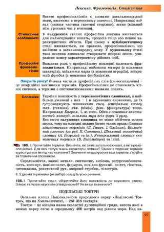 Лексика. Фразеологія. Стилістика
Багато професіоналізмів є словами загальнонародної
мови, вжитими в переносному значенні. Наприклад: під­
вал (нижня частина газетної сторінки), вікно (вільний
між уроками час у вчителя).
У нехудожніх стилях професійна лексика вживається
для найменування понять, процесів тощо або певної ха­
рактеристики об’єкта. При цьому в публіцистичному
стилі вживаються, як правило, професіоналізми, що
ввійшли в загальнонародну мову. У художньому стилі
така лексика допомагає створювати яскраві описи, уви­
разнює мовну характеристику дійових осіб.
Важлива роль у професійному мовленні належить фра­
зеологізмам. Наприклад: видавати на-гора (з мовлення
шахтарів), піднят т я парів (з мовлення аграріїв), відкри­
тий футбол (з мовлення футболістів).
Зверніть увагу! Значна частина професійних слів (словосполучень) -
це неофіційні замінники термінів. Професіоналізми не становлять чіт­
кої системи, а терміни є систематизованими назвами понять.
Терміни пояснюють у термінологічних словниках, а най­
більш уживані з них - і в тлумачних словниках, де їх
супроводжують позначками спец, (спеціальне слово),
тех. (техніка), хім. (хімія), фізк. (фізкультура) тощо.
Наприклад: Енергія, ї, ж. спец. Одна з основних власти
востей матерії, загальна міра всіх форм її руху.
Без свого галузевого словника не може обійтися жодна
наука, тому на сьогодні видано багато таких праць: Словник
лінгвіст ичних термінів (Д. Ганич, І. Олійник), Біологіч­
ний словник (за ред. К. Ситника), Ш кільний геологічний
словник (А. Безуглий та ін.), Універсальний словник еко­
номічних термінів (В. Коломойцев) та інші.
165. І. Прочитайте терміни. Визначте, які з них загальновживані, а які вузько­
спеціальні. Для якої галузі знань характерні останні? Якими з поданих термінів
користуєтеся ви під час навчання? Значення незрозумілих вам термінів з ясуйте
за тлумачним словником.
Середньовіччя, важ кі метали, синтаксис, аксіома, ресурсозабезпече­
ність, косинус, напівшпагат, формула, похідна функції, епітет, гіпотеза,
цитоплазма, реактивний рух, опорний стрибок, півострів.
II. З двома термінами (на вибір) складіть усно речення.
166. І. Прочитайте текст, обґрунтуйте його належність до наукового стилю.
З якою галуззю науки він співвідносний? Як ви це визначили?
ПОДІЛЬСЬКІ ТОВТРИ
Загальна площа Національного природного парку «Подільські Тов­
три», що на Хмельниччині, - 261 316 гектарів.
Товтри - це місцева назва скелястої дугоподібної гряди, висота якої в
межах парку сягає в середньому 400 метрів над рівнем моря. Над на-
Словники
Стилістичні
особливості
Професійні
фразеоло­
гізми
97
 