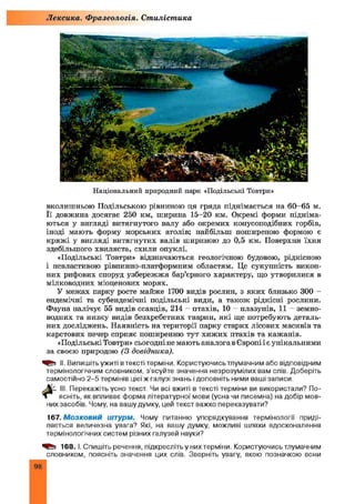 Лексика. Фразеологія. Стилістика
Національний природний парк «Подільські Товтри»
вколишньою Подільською рівниною ця гряда піднімається на 60-65 м.
Її довжина досягає 250 км, ширина 15-20 км. Окремі форми підніма­
ються у вигляді витягнутого валу або окремих конусоподібних горбів,
іноді мають форму морських атолів; найбільш поширеною формою є
кряж і у вигляді витягнутих валів шириною до 0,5 км. Поверхня їхня
здебільшого хвиляста, схили опуклі.
«Подільські Товтри» відзначаються геологічною будовою, рідкісною
і невластивою рівнинно-платформним областям. Це сукупність викоп­
них рифових споруд узбережжя бар’єрного характеру, що утворилися в
мілководних міоценових морях.
У межах парку росте майже 1700 видів рослин, з яких близько 300 -
ендемічні та субендемічні подільські види, а також рідкісні рослини.
Фауна налічує 55 видів ссавців, 214 - птахів, 10 - плазунів, 11 - земно­
водних та низку видів безхребетних тварин, які ще потребують деталь­
них досліджень. Наявність на території парку старих лісових масивів та
карстових печер сприяє поширенню тут хиж их птахів та кажанів.
«Подільські Товтри» сьогодні не мають аналога в Європі і є унікальними
за своєю природою (3 довідника).
II. Випишіть ужиті в тексті терміни. Користуючись тлумачним або відповідним
термінологічним словником, з'ясуйте значення незрозумілих вам слів. Доберіть
самостійно 2-5 термінів цієї ж галузі знань і доповніть ними ваші записи.
III. Перекажіть усно текст. Чи всі вжиті в тексті терміни ви використали? По-
Л ясніть, як впливає форма літературної мови (усна чи писемна) на добір мов­
них засобів. Чому, на вашу думку, цей текст важко переказувати?
167.М озковий штурм. Чому питанню упорядкування термінології приді­
ляється величезна увага? Які, на вашу думку, можливі шляхи вдосконалення
термінологічних систем різних галузей науки?
168.1. Спишіть речення, підкресліть у них терміни. Користуючись тлумачним
словником, поясніть значення цих слів. Зверніть увагу, якою позначкою вони
98
 