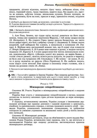 Лексика. Ф разеологія. Стилістика
продавати, дістати відкоша, випити гірку чашу, лебедина пісня, сіль
землі, терновий вінок, чаш а терпіння, варити воду, без задніх ніг, прит­
ча во язицех, азбучна істина, неопалима купина, бісики пускати, за
вовка промовка, бути на коні, крапля в морі, прикипіти очима, осідлати
Пегаса.
II. Доберіть до фразеологізмів, де можливо, синоніми та антоніми,
III. З двома фразеологізмами (на вибір) складіть речення. Підкресліть фразеоло­
гізми як члени речення.
194. І. Випишіть фразеологізми. Визначте стилістичну функцію цихмовнихзасо-
бів у кожному реченні.
1. Але Гепа, бачачи, що суддя крізь пальці дивиться на його пору­
шення, тепер уже навмисне перечепив Маруню, і той знову заорав носом
(В. Нестайко). 2. На старого Сірка трохи напала балакучка, як часто
після доброї вдачі, він був у доброму гуморі (І. Багряний). 3. Немає таких
академій, щоб набирали без клепок, а випускали з клепками (О. Гон­
чар). 4. Майдан весь заставлений возами так, що й курці ніде клюнути
(І. Нечуй-Левицький). 5. Я б давно мав синицю в руках, а жадаю сягнуть
журавля (П. Карась). 6. І в них (дорослих) теж чогось вискакували клеп­
ки, розсихались обручі, губились ключі від розуму, не варив баняк, у
голові літали джмелі, замість мізків росла капуста, не родило в черепку,
не було лою під чуприною (М. Стельмах). 7. Не хочеш - не кажи. Я ліз­
ти в душу силоміць не звикла (Леся Українка). 8. Як любити такого,
коли поруч сісти несила? Уже краще в ополонку сторч головою, ніж з
таким на рушник стати (Б. Левін).
II. Визначте синтаксичну роль фразеологізмів у реченнях та доберіть до них сино­
німи.
t 195. І. Прочитайте уривок із Закону України «Про охорону дитинства». Виз­
начте стиль мовлення та характерні для цього стилю мовні засоби, у тому
числі лексичні та фразеологічні. Поясніть роль фразеологізмів у тексті.
Р о зд і л VII
Міжнародне співробітництво
Стаття 36. Участь України в міжнародному співробітництві з охорони
дитинства
Україна бере участь у міжнародному співробітництві з питань охорони
дитинства та захисту законних прав дитини відповідно до норм міжнарод­
ного права.
У порядку, встановленому законом, Україна укладає з іноземними дер­
жавами договори про правову допомогу і правові відносини в цивільних,
сімейних та кримінальних справах, з питань правового захисту дітей - гро­
мадян України, усиновлених іноземними громадянами, та здійснення
контролю за умовами утримання та виховання таких дітей у сім’ях інозем­
них громадян.
Стаття 37. Міжнародні договори
Якщо міжнародним договором, згода на обов’язковість якого надана Вер­
ховною Радою України, встановлено інші правила, ніж ті, що містяться в
законодавстві України про охорону дитинства, застосовуються правила
міжнародного договору.
109
 