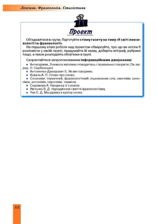 Лексика. Фразеологія. Стилістика
Ѣ
Проект
Об’єднайтеся в групи. Підготуйте стінну газету на тему «У світі лекси­
кології та фразеології».
На першому етапі роботи над проектом обміркуйте, про що ви хотіли б
розповісти у своїй газеті, придумайте їй назву, доберіть епіграф, рубрики
тощо, а також розподіліть обов’язки в групі.
Скористайтеся запропонованими інформаційними джерелами:
• Антисуржик. Вчимося ввічливо поводитись і правильно говорити /За заг.
ред. О. Сербенської.
• Антоненко-Давидович Б. Як ми говоримо.
• Коваль А. П. Слово про слово.
• Словники: тлумачний, фразеологічний, іншомовних слів, омонімів, сино­
німів, антонімів, паронімів, термінів.
• Содомора А. Наодинці зі словом.
• Ужченко В. Д. Народження і життя фразеологізму.
• Чак Є. Д. Мандрівка в країну слова.
112
 