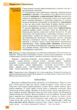 Частотність Слова різних частин мови вживаються в різних стилях з
уживання неоднаковою частотою.
У художньому стилі приблизно однакове співвідношення
іменників і дієслів. У науковому стилі фіксується велика
кількість іменників та прикметників. Вигуки, наприклад,
зовсім не вживаються в науковому стилі, але дуж е поши­
рені в усному мовленні, у художній літературі. У текстах
науково-технічної літератури не вживаються займенники
я, ти, ви. хто. твій, хоча вони й мають високу частот­
ність у художній та суспільно-політичній літературі.
У текстах офіційно-ділового стилю мало прикметників,
зокрема м айж е немає якісних, тому що переважає на­
йменування фактів, явищ без якісної оцінки їх. Ті при­
кметники, що вживаються в офіційно-діловому стилі, є
відносними і майже всі входять у стійкі словосполучен­
ня (матеріальна допомога, соціальний захист, грошова
одиниця, споживчий кошик, нормативний акт). Д ії і
процеси в текстах цього стилю мовлення називаються
опредмечено, через віддієслівні іменники (виконання,
опис, розподіл), розпорядчий характер багатьох докумен­
тів зумовив високу частотність інф інітивів (обговорити,
підготувати. вивчити).
219. Запишіть слова у дві колонки: а) стилістично нейтральні; б) стилістично за­
барвлені. Обґрунтуйте особливості їхнього стилістичного вживання. З трьома
словами другої колонки складіть і запишіть речення з прямою мовою.
Червона - червоная, зелений - зелен, робити - робить, питає - пита,
ходімо - ходім, пишіть - пишіте, жовта - жовтая, дрібен дрібний,
модний - ультрамодний, довгий - довжелезний, надпотуж ний потуж ­
ний, довго-довго - довго, превеликий - великий, густо-синій - синій,
вірна - вірная, усяк - усякий, вечірня - вечірняя, повен - повний, ви­
щий - більш високий, але - одначе, позаяк бо, аби - щоб.
2 2 0 .1 Прочитайте текст. Визначте тип і стиль мовлення. Чи вдалося автору пе­
редати любов до рідної землі? Як ви думаєте, які люди живуть серед такої краси?
Якою б мала бути їхня доля?
КОМАРІВКА
Недалеко од Кєрелівки стоїть маленьке село Комарівка. Дорога в село
йде з такої крутої гори, що, їдучи, треба вставати з воза, щоб не пере­
кинутись. П ід самою горою блищить ставок. Коло ставка гребля, обса­
дж ена вербами. У кінці греблі стоїть млин з чорними колесами. Вода
ллється на колеса зверху, обливає їх білою піною і падає довгими пасма­
ми в глибоку долину. Кругом ставка ростуть старі садки. Уся Комарівка
зовсім потонула н садках. Н іде не видно ні хат, ні повіток. Тільки синій
дим з виводів над зеленим морем показує на ті місця, де стоять хати.
Тільки подекуди через листя блищать старі стіни хат, лиснять проти
сонця вікна або де-не-де під гіллям сіріє клуня. Ідеш селом, і тобі зда­
сться, що їдеш лісом. Дерево в садках старе, товсте, череш ні здорові, як
дуби, груші як липи, розлож исті яблуні - густі, як руно.
М орф ологія. Стилістика
126
 