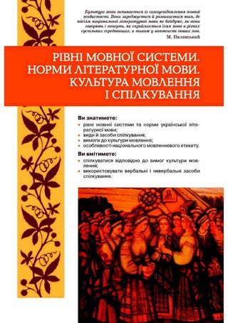 Культура мови починається із самоусвідомлення мовної
особистості. Вона зароджується й розвивається там, де
носіям національної літературної мови не байдуже, як вони
говорять і пишуть, як сприймається їхня мова в різних
суспільних середовищах, а також у контексті інших мов.
М. Пилинський
РІВНІ м о в н о ї СИСТЕМИ.
НОРМИ ЛІТЕРАТУРНОЇ МОВИ.
КУЛЬТУРА МОВЛЕННЯ
І СПІЛКУВАННЯ
Ви зн а ти м е те :
• рівні мовної системи та норми української літе­
ратурної мови;
• види й засоби спілкування;
• вимоги до культури мовлення;
• особливості національного мовленнєвого етикету.
Ви вм іти м ете:
• спілкуватися відповідно до вимог культури мов­
лення;
• використовувати вербальні і невербальні засоби
спілкування.
 