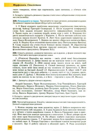твого товариша, пісня про партизанів, одно питання, у п’ятьох кім ­
натах.
II. Складіть і запишіть речення з трьома стилістично забарвленими сполучення­
ми слів (на вибір).
229. Попрацюйте в парах. Прочитайте по черзі речення, розкриваючи дужки
За наявності варіантних форм обґрунтуйте свій вибір.
1. У Києві відкрито пам’ятник видатному українському (мислитель,
філософ, байкар Григорій Сковорода). 2. Після відкриття конференції
слово було надано (студент факультету інформаційних технологій).
3. Таких садів, як у нашому (край), немає ніде у світі. 4. Кожному (ту­
рист) запам ’ятається подорож у Карпати. 5. Після вистави публіка вла­
штувала овацію (соліст балету). 6. Лист було адресовано (директор за­
воду Павло Кушніренко). 7. Дарина ще зранку збиралася написати (брат,
лист). 8. Подяку було оголошено (начальник цеху Поступаленко Василь).
9. Слова подяки від учнів стали близькі моєму (серце). 10. (Архітектор
Віктор Никоненко) було вручено гран-прі конкурсу. 11. Заява (декан
філологічного факультету Петренко В.І.).
230. Спишіть речення, уживаючи іменники, що в дужках, у формі кличного від­
мінка. Розставте пропущені розділові знаки.
1. (Учитель) Навчайте нас життю - своїх дітей своєї батьківщини
(М. Сингаївський). 2. Добре (мама) що ви навчили чесно в очі дивитись
людям (В. Колодій). 3. (Мій синок) нема такого зілля на землі, щоб
серце лікувати (Д. Павличко). 4. Співай (ненька) тихенько, як давно
співала, коли мене (моя неня) до сну колисала (У. Кравченко). 5. Неси
мене (кінь) за бистрий Дунай! (J1. Боровиковський). 6. (Друг мій) У цім
жорстокім світі є іще оаза доброти, є у цьому світі я і ти, є родина, друзі,
наші діти (Г. Дудка). 7. Візьмемо його (татусь) візьмемо! Він навчить мене
грати на сопілці та на гуслях, а я його - стріляти з лука (В. Малик).
2 3 1 .1. Запишіть у формі кличного відмінка.
А ндрій Іванович, Тарас Володимирович, Ігор Тимофійович, Григорій
Михайлович, Кирило Петрович, Марина Олександрівна, Ольга Дмитрів­
на, Марія Олексіївна, режисер Іван Петрович, майстер Тетяна Григорів­
на, пан полковник, тенісист М ихайло, лікар Юрій Іванович, пан мі­
ністр, Василь Борисович, тренер Марина Сергіївна, брат Сергій.
II. Складіть і запишіть два речення, використавши як звертання подані сполучен­
ня слів (на вибір).
232. Прочитайте речення, З'ясуйте, чим викликана їхня змістова недосконалість.
Запишіть відредаговані речення.
1. Кожна людина має свою заповітну мрію. 2. Бабуся попросила ону­
ку приготувати собі сніданок. 3. З двох будинків були виселені мешкан­
ці у зв’язку з їхнім аварійним станом. 4. Василь Сидорович грав в орке­
стрі. Його виступи завж ди проходили з аншлагом. 5. Наші донори здали
всю свою кров безкоштовно. 6. На зборах підбито підсумки навчання.
Це найголовніш а справа. 7. У магазині можна було придбати подарунки
на любий смак. 8. Тамара Сергіївна є постійним членом експертної ради
з екології. Про її роботу писали в обласній пресі. 9. Рада акціонерів
М орф ологія. Ст иліст ика
132
 