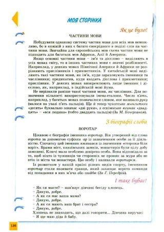 МОЯСТОРІНКА
Як ій’ було!
Ч А С Т И Н И мови
Побудувати однакову систему частин мови для всіх мов немож­
ливо, бо в кож ній з них є багато своєрідного в поділі слів на час­
тини мови. Звичайна для європейських мов схема частин мови не
підходить для багатьох мов Африки, А зії й Америки.
Якщо основні частини мови - ім ’я та дієслово - виділяють в
усіх мовах світу, то в інш их частинах мови є значні розбіжності.
Н априклад, у деяких мовах Північної Америки й Африки не роз­
різняють прислівників і прикметників. У китайській мові виді­
ляють такі частини мови, як ім’я, куди зараховують іменники та
числівники; предикатив, куди входять дієслова і прикметники;
прислівник. У деяких мовах виокремлюють лиш е іменник і д і­
єслово, як, наприклад, в індійській мові йума.
Не вирізняли раніше такої частини мови, як числівник. Для по­
значення кількості використовували імена-еталони. Число п'ять,
наприклад, у багатьох мовах позначалося словом, яке називало руку
(малося на увазі п’ять пальців). Щ е й тепер чукотське мынгыткен
«десять» буквально означає «дві руки», а ескімоське югинак «двад­
цять* - «вся людина» (тобто двадцять пальців) (За М. Кочерганом).
З біографії слоба
ВОРОТАР
Цікавою є біографія іменника воротар. Він утворений від слова
ворота за допомогою суфікса ар із зазначенням особи за її діяль­
ністю. Спочатку цей іменник вживався із значенням «сторожа біля
воріт». Брами міст, князівських замків, монастирів були цілу добу
замкнені. Ключі мала особливо довірена особа. Вона відповідала за
те, щоб ніхто із чужинців чи сторонніх не проник за мури або не
втік із міста чи монастиря. Цю особу і називали воротарем.
Із розвитком у нашій країні різних видів спорту, іменником
воротар стали називати гравця, який захищ ає ворота команди
від попадання в них м’яча або шайби (За Г. Гіередрій).
І такс буває!
- Як ся маєте? - нав’язує дівчині бесіду хлопець.
- Дякую , добре.
- А як ся має ваша мама?
- Д якую , добре.
- А як ся мають ваш брат і сестра?
- Дякую , добре.
Хлопець не знаходить, що далі говорити... Дівчина виручає:
- Я ще маю діда й бабу.
 