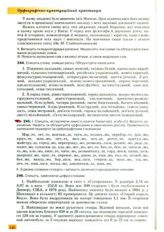 У назву академії було винесено ім’я Могили. Цим відзначалися його великі
заслуги в організації навчального закладу і всієї наукової діяльності колегії.
Важ ко злічити імена всіх тих видатних людей України, які вчилися
в цьому храмі наук у Києві. Є серед них філософи й державні діячі, по­
ети й історики, композитори й медики, полководці і юристи, одне слово,
представники всіх наук і мистецтв. На навчання сюди їхали з усього
слов’янського світу (За М. Слабои/пицьким).
II. Випишіть складнопідрядні речення. Накресліть їхні схеми та обґрунтуйте вжи­
вання розділових знаків.
III. Поясніть написання слів з великої літери, а також виділених слів.
244. Спишіть слова, знявши риску. Обґрунтуйте написання.
1. П івденно/західний, синьо/жовтий, сніж но/білий, навчально/вироб­
ничий, сільсько/господарський, російсько/український, жовто гарячий,
фізкультурно/оздоровчий, літературно/музичний, ш ести/річний, 2/річ-
ний, західно/український, зелено/жовто/оранжевий, першо/черговий,
кисло/солодкий, вічно/зелений, міні/футбол, далеко/східний, одно від­
сотковий, семи/тисячний.
2. Х лорид/іони, рівно/прискорений, термо/динаміка, макро/молекули,
гіркувато/солоний, довго/строковий, зло/язичний, проектпо/розвіду-
вальний, біло/зубий, чотири/разовий, овоче/баштанний, багато/віковий,
синьо/червоний, блідо/рож евий, біло/грудий, пів/мільйона, сімсот/двад­
цять, семи/метровий, дев’яти/сотий, сорока/мільйонний, дев’яти річний,
двісті/мільйонний, п’яти/мільярдний, вісімдесяти/ш ести/поверховий.
2 4 5 .1. Спишіть, вставляючи замість крапок букви е(є), и або і(ї). Виділіть за­
кінчення Назвіть та обґрунтуйте орфограми в закінченнях дієслів. Правильність
написання перевірте за орфографічним словником.
М ар..те, лет..те, вантаж ..ш , тягн.лп, колиш..мо, перебор..те, ірж ..мо,
крич-.те, ЖЄН..МО, ПЄЧ..ТЄ, МЄЛ..МО, ХОЧ..Ш, регоч..те, притул.,мо,
майстру..ш , город..мо, перепрошуймо, розважаються, рознос..мо, раді..ш ,
полет..мо, гукатим..ш, ход..мо, нес..мо, вез..те, бач..те, біж ..тє, носила..мо,
го..мо, кле..мо, пиш..тє, чита..мо, розвантажу..ш , горд..мося, пиш а..ш ся,
Запрош у..MO, проС..ТЄ, ПереНОС..МО, ДЗВОН..Ш, КИН..МО, пол-.те, полюб..мо,
бач..мо, виход..мо, бор..шся, вод..шся, стереж ..ш , маж ..мо, їзд..мо,
ПЄЧ..ТЄ, КИН..ШСЯ, посад..МО, ДЗВОНИТИМЕШ, ЖИВ..МО.
II. З двома словами складіть і запишіть речення з однорідними членами.
246. Спишіть, замінюючи цифри словами
1. Найбільшою книжкою в світі є «Суперкнига». Її розміри 2,74 на
3,07 м, а вага - 252,6 кг. Вона має 300 сторінок і була опублікована в
Денвері, США, в 1976 році. Найменш у книж ку було видано в 1985 р. у
Ш отландії в кількості 85 примірників. Це дитяча казка «Старий король
Коул». Вона була надрукована на папері товщиною 1,1 мм. Її сторінки
можна обереж но перегортати за допомогою голки.
2. Найшвидше по землі рухається гепард. Відомий випадок, коли він
здолав відстань близько 650 м за 20 секунд, що відповідає середній швидко­
сті 120 км за годину. У здатності прискорюватися гепард перевершує гоноч­
ний автомобіль: за 2 секунди нарощує швидкість від 0 до 72 км за годину.
Орфографічно пункт уаційний практ икум
140
 