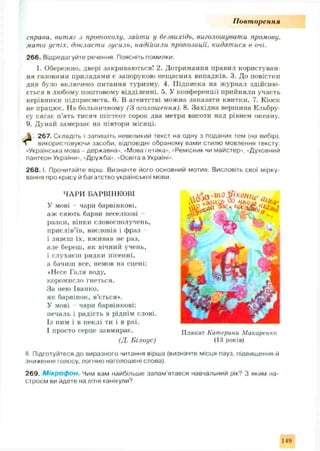 П овт орення
справа, витяг з протоколу, заііти у безвихідь, виголошувати промову,
мати успіх, докласти зусиль, надійшли пропозиції, кидатися в очі.
266. Відредагуйте речення. Поясніть помилки.
1. Обережно, двері закриваються! 2. Дотримання правил користуван­
ня газовими приладами є запорукою нещасних випадків. 3. До повістки
дня було включено питання туризму. 4. Підписка на журнал здійсню ­
ється в любому поштовому відділенні. 5. У конференції прийняли участь
керівники підприємств. 6. В агентстві можна заказати квитки. 7. Кіоск
не працює. Па больничному (З оголошення). 8. Західна вершина Ельбру­
су сягає п’ять тисяч шістсот сорок два метри висоти над рівнем океану.
9. Дунай замерзає на півтори місяці.
 267. Складіть і запишіть невеликий текст на одну з поданих тем (на вибір),
 використовуючи засоби, відповідні обраному вами стилю мовлення тексту:
«Українська мова - державна», «Мова і етика», «Ремісник чи майстер», «Духовний
пантеон України», «Дружба», «Освіта в Україні».
2 6 8 .1. Прочитайте вірш. Визначте його основний мотив. Висловіть свої мірку­
вання про красу й багатство української мови.
ЧАРИ БАРВІНКОВІ
У мові - чари барвінкові,
аж сяють барви веселкові -
разки, вінки словосполучень,
прислів’їв, висловів і фраз
і знаєш їх, вживав не раз,
але береш, як вічний учень,
і слухаєш рядки пісенні,
а бачиш все, немов на сцені:
♦ Несе Галя воду,
коромисло гнеться.
За нею Іванко,
як барвінок, в’ється*.
У мові чари барвінкові:
печаль і радість в ріднім слові.
Із ним і в пеклі ти і в раї.
І просто серце завмирає.
(Д. Білоус)
II. Підготуйтеся до виразного читання вірша (визначте місця пауз, підвищення й
зниження голосу, логічно наголошені слова).
269. М ікроф он. Чим вам найбільше запам'ятався навчальний рік? З яким на­
строєм ви йдете на літні канікули?
Плакат Катерини Макаренко
(13 років)
І-19
 
