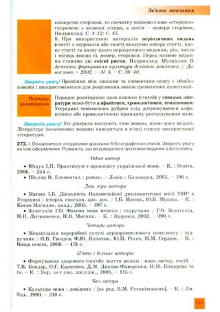 Зв'язне мовлення
конкретні сторінки, то спочатку пишемо слово «сторінка*
скорочено з великої літери, а потім - номери сторінок.
Наприклад: С. 4-12; С. 45.
8. При використанні матеріалів періодичних видань
(статті з журналів або газет) вказуємо автора статті, наз­
ву статті та назву цього періодичного видання, рік, число
і місяць (якщо є), номер, сторінки. Перед назвою видан­
ня ставимо дві скісні риски. Наприклад: М ихайлюк В.
Аспекти формування культури ділового мовлення / / Ди
вослово. - 2002. - № 5. - С. 36-40.
Зверніть увагу! Проміжки між знаками та елементами опису є обов’яз­
ковими і використовуються для розрізнення знаків граматичної пунктуації.
Порядок розміщення назв книжок (статей) у списках літе­
ратури може бути алфавітним, хронологічним, тематичним.
Усередині тематичних рубрик слід дотримуватися алфа­
вітного або хронологічного принципу розташування назв.
Зверніть увагу! Усі джерела вказую ть тією мовою, якою вони видані.
Література іноземними мовами наводиться в кінці списку використаної
літератури.
273. І. Ознайомтеся з поданими зразками бібліографічних описів. Зверніть увагу
на їхнє оформлення. Розкажіть, що ви довідалися про кожне видання з його опису.
Один автор
• Ю щук І.ГІ. П рактикум з правопису української мови. - К. : Освіта,
2006. - 254 с.
• Ш кляр В. Елементал : роман. - Львів : Кальварія, 2005. - 196 с.
Два, три автори
• Матяш І.Б. Д іяльність Надзвичайної дипломатичної місії УНР в
Угорщині : історія, спогади, арх. док. / І.Б. М атяш, Ю.Б. М ушка. К. :
Києво-Могилян. акад., 2005. - 397 с.
• Золотухін Г.О. Фахова мова медика : підручник / Г.О. Золотухін,
Н.П. Литвиненко, Н.В. Мисник. К. : Здоров’я, 2002. 390 с.
Чотири автори
• М еханізація переробної галузі агропромислового комплексу : під­
ручник / О.В. Гвоздев, Ф.Ю. Ялпачик, Ю.П. Рогач, М.М. Сердюк. К. :
Вища освіта, 2006. - 478 с.
П ’ять і більше авторів
• Ф ормування здорового способу ж иття молоді : навч.-метод, посіб.
Т.В. Бондар. О.Г. Карпенко, Д.М. Дикова-Ф аворська, Н.М. Комарова та
ін. - К. : Укр. ін-т соц. дослідж., 2005. - 115 с.
Без автора
• Культура мови : довідник / [за ред. В.М. Русанівського]. К. : Ли-
бідь, 1990. - 218 с.
Порядок
розміщення
155
 