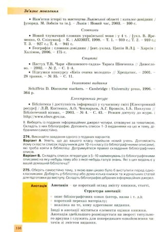 Зв'язне мовлення
• Пам’ятки історії та мистецтва Львівської області : каталог-довідник /
[упоряд. М. Зобків та ін.]. Львів : Новий час, 2003. - 160 с.
Словники
• Новий тлумачний словник української мови : у 4 т. / [укл. В. Яре­
менко, О. Сліпунко]. - К. : АКОНІТ, 1998, - Т. 1. - 910 с.; Т. 2. - 910 с.;
Т. 3. - 927 с.; Т. 4. - 941 с.
• Географія : словник-довідник / [авт.-уклад. Ц ипін В.Л.]. Харків :
Халімон, 2006. - 175 с.
Статті
• Пастух Т.В. Чари «Вишневого садка» Тараса Ш евченка // Дивосло-
во. - 2002. - № 2. - С. 1-4.
• Підсумки конкурсу *Київ очима молодих* // Хрещ атик. 2001. -
28 травня. - № 35. - С. 11.
Іншомовні видання
Schiffrin D. Discourse m arkers. - Cambridge : University press, 1996. -
364 p.
Електронний ресурс
• Бібліотека і доступність інформації у сучасному світі [Електронний
ресурс] / Л.Й. Костенко, А.О. Чекмарьов, А.Г. Бровкін, І.А. П авлуш а //
Бібліотечний вісник. - 2003. - № 4. —С. 43. Режим доступу до журн. :
http://ww w.nbuv.gov.ua.
II. Виберіть із поданих інформаційних джерел чотири, співзвучні за тематикою.
Складіть з них бібліографію. Доповніть список 1-3 виданнями на цю ж тему, д і­
браними самостійно.
274. Виконайте завдання одного з поданих варіантів
Варіант А Уявіть, що до вашого класу прийшов новий учень Допоможіть
йому скласти список підручників для 10-го класу (із бібліографічними описами),
які треба взяти в бібліотеці Дотримуйтеся правил складання бібліографічних
описів.
Варіант Б. Складіть список літератури з 5-10 найменувань (із бібліографічними
описами) на яку-небудь тему або з якоі-небудь галузі знань. Які з цих видань є у
вашій домашній бібліотечці?
275. Оберіть самостійно тему, з якою вам цікаво було б виступити перед одно­
класниками. Доберіть у бібліотеці або дома кілька книжок та журнальних статей
для підготовки до виступу. Складіть бібліографію дібраних інформаційних джерел.
Анотація Анотація це короткий огляд змісту книж ки, статті.
Структура анотації:
опис бібліографічних ознак (автор, назва і т. д.);
короткий переказ матеріалу;
вказівка на те, кому адресоване видання.
Іноді в анотації містяться елементи оцінки книж ки.
А нотація здебільшого розміщ ується на звороті титульно­
го аркуш а і служ ить для попереднього ознайомлення чи­
тачів зі змістом видання.
 