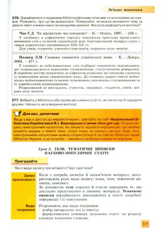 З в ’язне мовлення
276. Ознайомтеся з поданими бібліографічними описами та анотаціями до кни­
жок Розкажіть, про що ви довідалися. Поміркуйте, чи можна визначити тему та
уявити зміст книжки лише за вихідними даними. Яка роль відводиться анотації?
Чак Є.Д. Чи правильно ми говоримо? - К. : Освіта, 1997. - 240 с.
У посібнику в алфавітному порядку наводяться приклади правильного
вживання слів у сучасній українській мові. Ілюстративний матеріал узято з
творів українських письменників Х ІХ Х Х ст.
Для учнів, студентів, учитєлів-словесників, широкого кола читачів.
Полюга JI.M. Словник синонімів української мови. - К. : Довіра,
2001. - 477 с.
У словнику до найуживаніших слів підібрані синонімічні відповідники,
які супроводжуються короткими тлумаченнями, стилістичними ремарками.
В окремому реєстрі покажчика за алфавітом розміщені всі синоніми словника
із зазначенням назви синонімічного ряду. До словника додано список найно­
віших найпоширеніших сучасних чужомовних запозичень з тлумаченнями та
їх українськими відповідниками.
Розрахований на викладачів, учителів, урядовців, студентів, учнів, ши­
роке коло читачів.
277. Виберіть у бібліотеці або вдома дві книжки (статті), які ви хотіли б порадити
друзям. Напишіть на ці видання анотації.
“ $ Д ля вас, допитливі
Якщо у вас є доступ до мережі Інтернет, завітайте на сайт Національної бі­
бліотеки України імені В.І. Вернадського (www.nbuv.gov.ua). Скористав­
шись електронним каталогом, ви зможете віднайти інформацію про велику
кількість видань з певної теми, галузі знань чи певного автора. Крім того,
електронними каталогами можна скористатися й на сайтах багатьох інших
бібліотек України, а за потреби - замовити необхідні книжки чи журнали.
Урок 3. ТЕЗИ. ТЕМАТИЧНІ ВИПИСКИ
НАУКОВО-ПОПУЛЯРНОЇ СТАТТІ
Пригадайте
Які є види запису прочитаного? Щ о таке тези?
Коли є потреба засвоїти й запам'ятати матеріал, вико­
ристовують різні види запису: план, тези, тематичні ви­
писки, конспект.
За допомогою тези коротко й стисло передають те, що
докладно представлено в певному матеріалі. Тематичні
виписки передбачають знаходження в тексті потрібної
інформації і її списування.
Розрізняю ть два види тезування:
відбір авторських тез із тексту:
формулювання основних положень статті чи розділу
книж ки власними словами.
Запис
прочитаного
Види
тезування
157
 