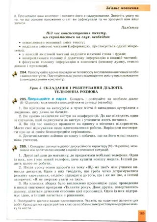 Зв'язне мовлення
II Прочитайте ваш конспект і зіставте його з надрукованим Зверніть увагу на
те, чи всі основні положення статті ви зафіксували та чи зрозумілі вам ваші
записи.
Пам'ятка
Під час конспектування тексту,
що сприймається на слух, необхідно:
• осмислювати основний зміст тексту;
• виділяти змістові частини (інформацію, що стосується однієї мікро-
теми);
• у кожній змістовій частині виділяти ключові слова і фрази;
• виокремлювати головну й додаткову інформацію в кожній частині;
• фіксувати головну інформацію в конспекті (основну думку, стисло
докази і приклади).
 284. Прослухайте вдома по радіо чи телевізору висловлювання певної особи
і Т і законспектуйте Підготуйтеся до усного відтворення змісту висловлювання
(з використанням конспекту).
Урок 5. СКЛАДАНН Я І РОЗІГРУВАННЯ ДІАЛОГІВ.
ТЕЛЕФОННА РОЗМОВА
і 2 8 5 .Попрацюйте в парах. Складіть і розіграйте за особами діалог
т (8-12 реплік), можливий в описаній нижче ситуації (на вибір).
1. Ви приїхали на екскурсію в чуже місто й випадково зустрілися з
людиною, яку давно не бачили.
2. Ви щойно закінчили виступ на конференції. До вас підходить один
зі слухачів, щоб подякувати за виступ і уточнити якесь питання.
3. Ви під час канікул працюєте на одному з місцевих підприємств.
Маєте свої міркування щодо вдосконалення роботи. Вирішили поговори­
ти про це зі своїм безпосереднім керівником.
4. Д есятикласник зайшов до класу і побачив, що на його місці сидить
нова учениця.
 286. І Складіть і запишіть діалог дискусійного характеру (10-14 реплік), мож-
Т Г ливий між десятикласниками в одній з описаних ситуацій.
1. Друзі зайш ли до магазину, де продаються мобільні телефони. Один
із них, хоч і має новий телефон, хоче купити новішу модель. Інший ра­
дить цього не робити.
2. Після уроку основ здоров’я на тему «Що ми їмо?* між учнями ви­
никла дискусія. Один з них твердить, що треба чітко дотримуватися
режиму харчування, свідомо підходити до того, що і як ми їмо, а інший
заперечує: «Я не звертаю уваги на їжу*.
3. На класних зборах було висловлено пропозицію щодо проведення
в ш колі святкової програми «Таланти року*. Двоє друзів, повертаючись
додому, діляться думками стосовно цієї пропозиції. Один із них підтри­
мує ідею, а інший вагається з рішенням.
II Послухайте діалоги ваших однокласників Укажіть на позитивні аспекти цих
робіт Кращі діалоги розіграйте в класі за особами, використовуючи доречні мімі­
ку та жести.
 