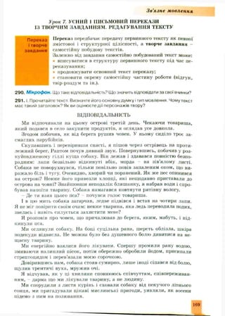 Зв'язне м овлення
Урок 7. УСНИЙ 1 ПИСЬМОВИЙ ПЕРЕКАЗИ
ІЗ ТВОРЧИМ ЗАВДАННЯМ . РЕДАГУВАННЯ ТЕКСТУ
Переказ передбачає передачу первинного тексту як певної
змістової і структурної цілісності, а творче завдання
самостійну побудову текстів.
Залежно від завдання самостійно побудований текст може:
вписуватися в структуру первинного тексту під час пе­
реказування;
продовжувати основний текст переказу;
• становити окрему самостійну частину роботи (відгук,
твір-роздум та ін.).
290. Мікрофон. Що таке відповідальність'’ Що значить відповідати за свої вчинки?
2 9 1 .1. Прочитайте текст Визначте його основну думку і тип мовлення. Чому текст
має такий заголовок? Як ви оцінюєте дії персонажів твору?
ВІДПОВІДАЛЬНІСТЬ
Ми відпочивали на цьому острові третій день. Чекаючи товариша,
який подався в село закупити продуктів, я оглядав усе довкола.
Згодом побачив, як від берега рушив човен. У ньому сиділо троє за­
смаглих парубійків.
Скупавшись і перевіривши снасті, я пішов через острівець на проти­
леж ний берег. Раптом почув дивний звук. Повернувшись, побачив у роз­
куйовдженому гіллі куща собаку. Він лежав і здавався повністю безпо­
радним: лапи безвільно відкинуті вбік, морда - на зів’ялому листі.
Собака не поворухнувся, тільки повільно повів запаленим оком, що ви­
ражало біль і тугу. Очевидно, хворий чи поранений. Як ж е пес опинився
на острові? Невже його привезли хлопці, які нещодавно приставали до
острова на човні? Знайшовши неподалік бляш анку, я набрав води і спро­
бував напоїти тварину. Собака намагався ковтнути рятівну вологу.
- Де ти взяв цього пса? - почувся голос товариша.
І в цю мить собака загарчав, ледве підвівся і встав на чотири лапи.
Я не міг повірити своїм очам: невже тварина, яка ледь переводила подих,
звелась і навіть силується захистити мене?
Я розповів про човен, що причалював до берега, яким, мабуть, і під­
кинули пса.
Ми оглянули собаку. На боці суцільна рана, шерсть облізла, шкіра
подекуди відвисла. Не можна було без душ евного болю дивитися на не­
щасну тварину.
Ми енергійно взялися його лікувати. Спершу промили рану водою,
змиваючи налиплий пісок, потім обереж но обробили йодом, присипали
стрептоцидом і перев’язали моєю сорочкою.
Довірившись нам, собака стояв сумирно, лиш е іноді сіпався від болю,
щулив тремтячі вуха, мружив очі.
Я відчував, як у ці хвилини сповнююсь співчуттям, співпереживан­
ням, - дарма що ми лікували тварину, а не людину.
Ми спорудили з листя курінь і сховали собаку від пекучого літнього
сонця, ми пригадували цікаві мисливські пригоди, уявляли, як восени
підемо з ним на полювання.
Переказ
і творче
завдання
169
 