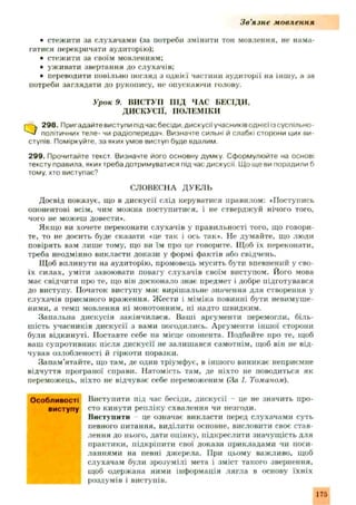 З в ’язн е мовлення
• стеж ити за слухачами (за потреби змінити тон мовлення, не нама­
гатися перекричати аудиторію);
• стеж ити за своїм мовленням;
• уживати звертання до слухачів;
• переводити повільно погляд з однієї частини аудиторії на іншу, а за
потреби заглядати до рукопису, не опускаючи голову.
Урок !). ВИСТУП П ІД ЧАС БЕСІДИ,
ДИСКУСІЇ, ПОЛЕМІКИ
г—V 298. Пригадайте виступи під час бесіди, дискусії учасників однієї із суспільно-
політичних теле- чи радіопередач. Визначте сильні й слабкі сторони цих ви­
ступів Поміркуйте, за яких умов виступ буде вдалим
299. Прочитайте текст. Визначте його основну думку. Сформулюйте на основі
тексту правила, яких треба дотримуватися під час дискусії. Що ще ви порадили б
тому, хто виступає?
СЛОВЕСНА ДУЕЛЬ
Досвід показує, що в дискусії слід керуватися правилом: «Поступись
опонентові всім, чим можна поступитися, і не стверджуй нічого того,
чого не можеш довести*.
Якщо ви хочете переконати слухачів у правильності того, що говори­
те, то не досить буде сказати «це так і ось так». Не думайте, що люди
повірять вам лиш е тому, що ви їм про це говорите. Щоб їх переконати,
треба неодмінно викласти докази у формі фактів або свідчень.
Щоб вплинути на аудиторію, промовець мусить бути впевнений у сво­
їх силах, уміти завоювати повагу слухачів своїм виступом. Його мова
має свідчити про те, що він досконало знає предмет і добре підготувався
до виступу. Початок виступу має вирішальне значення для створення у
слухачів приємного враження. Ж ести і міміка повинні бути невимуш е­
ними, а темп мовлення ні монотонним, ні надто швидким.
Запальна дискусія закінчилася. Ваші аргументи перемогли, біль­
шість учасників дискусії з вами погодились. Аргументи інш ої сторони
були відкинуті. Поставте себе на місце опонента. Подбайте про те, щоб
ваш супротивник після дискусії не залиш ався самотнім, щоб він не від­
чував озлобленості й гіркоти поразки.
Запам'ятайте, що там, де один тріумфує, в іншого виникає неприємне
відчуття програної справи. Натомість там, де ніхто не поводиться як
переможець, ніхто не відчуває себе переможеним (За /. Томином).
Виступити під час бесіди, дискусії - це не значить про­
сто кинути репліку схвалення чи незгоди.
Виступити це означає викласти перед слухачами суть
певного питання, виділити основне, висловити своє став­
лення до нього, дати оцінку, підкреслити значущ ість для
практики, підкріпити свої докази прикладами чи поси­
ланнями на певні дж ерела. При цьому важливо, щоб
слухачам були зрозум ілі мета і зміст такого звернення,
щоб одержана ними інформація лягла в основу їхн іх
роздумів і виступів.
Особливості
виступу
175
 