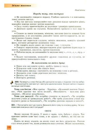 З в ’язн е мовлення
Пам'ятки
Поради тому, хто вист упає
• Не поспіш айте говорити відразу. Глибоко вдихніть і в повільному
темпі почніть виступ.
• П ід час виступу контролюйте своє дихання (груди тримайте рівно,
вдихайте повітря носом і ротом водночас).
• Силу голосу пристосовуйте до акустики і розмірів приміщення.
• Дивіться прямо на слухачів. Намагайтеся тримати в полі зору їх
усіх.
• Стежте за своєю поставою, мімікою, жестами (жести повинні бути
природними, а не штучними; уникайте таких жестів-паразитів, як по­
кручування Гудзика тощо).
• Якщо вас перестали слухати, змініть мовлення, наведіть цікавий
факт, поставте риторичне запитання тощо.
• Не говоріть надто довго: це стомлює і вас, і слухачів.
• Говоріть переконливо, використовуючи різні прийоми (приклади із
життя, порівняння, аналогію, протиставлення).
• Роблячи паузи, не заповнюйте їх звуками типу «...<>се...», «...ну у...*
та ін.
• Будьте тактовними, виявляйте друж нє ставлення до слухачів, не
припускайтеся повчального тону.
• Перш ніж висловити думку, зробіть тривалу паузу.
• Підсильте свій голос або стиште його.
• Уповільніть виклад і наголосіть на кожному слові в реченні.
• Доповніть усне слово доречним жестом і мімікою.
• Змініть тон голосу.
• Повторіть речення.
300. Проведіть у класі бесіду або дискусію на одну з поданих тем (на вибір).
Проаналізуйте свій виступ і виступи однокласників. Скористайтеся подани­
ми вище пам'ятками.
Теми для бесіди: «Моя країна Україна», «Духовний пантеон Украї­
ни», «Чим красиве моє місто (село)?», «Вихованість важлива риса
людини», «Музичні вподобання».
Теми для дискусії: «Чи потрібно стежити за модою?», «Чи потрібно
залучати учнів до громадських робіт?», «Чи треба дозволити учням від­
відувати уроки за бажанням?», «Чи потрібна ранкова зарядка в школі?».
3 0 1 .1. Прочитайте лист до газети. Визначте його тему та основну думку. Чи зна­
йома вам описана в листі ситуація?
ОНУК
Моєму онукові 15 років. У нього є мама, тато, бабуся і дідусь. Так
приємно писати саме такі слова, а не «дідок* і «бабка*, як він нас на­
зиває.
Навіть не можу згадати, на якому етапі ми його «втратили*. Раптом
слух почав різати тон, яким розмовляв наш хлопчик. Жодні зауваження.
Як наголосити на якійсь думці
176
 