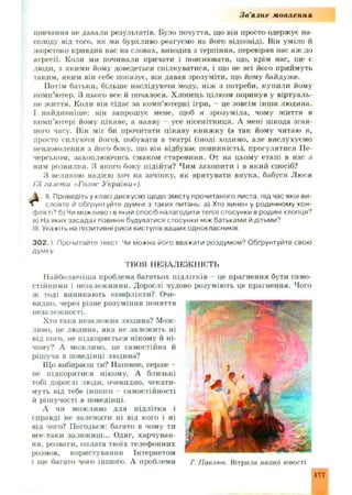 Зв'язне мовлення
повчання не давали результатів. Було почуття, що він просто одержує на­
солоду від того, як ми бурхливо реагуємо на його відповіді. Він уміло й
жорстоко кривдив нас на словах, виводив з терпіння, перевіряв нас аж до
агресії. Коли ми починали кричати і пояснювати, що, крім нас, ще є
люди, з якими йому доведеться спілкуватися, і що не всі його приймуть
таким, яким він себе показує, він давав зрозуміти, що йому байдуже.
Потім батьки, більше наслідуючи моду, ніж з потреби, купили йому
комп’ютер. З цього все й почалося. Хлопець цілком поринув у віртуаль­
не життя. Коли він сідає за комп’ютерні ігри, - це зовсім інш а людина,
і найдивніше: він запрош ує мене, щоб я зрозум іла, чому життя в
комп’ютері йому цікаве, а наяву - усе нісенітниця. А мені шкода згая­
ного часу. Він міг би прочитати цікаву книж ку (а так йому читаю я,
просто силуючи його), побувати в театрі (іноді ходимо, але вислухуємо
невдоволення з його боку, що він відбуває повинність), прогулятися Ііе-
черськом, захоплюючись смаком старовини. От на цьому етапі в нас з
ним розвилка. З якого боку підійти? Чим захопити і в який спосіб?
З великою надією хоч на зачіпку, як врятувати внука, бабуся Люся
(З газети «Голос України»),
II. Проведіть у класі дискусію щодо змісту прочитаного листа, під час якої ви-
I словте й обґрунтуйте думки з таких питань: а) Хто винен у родинному кон­
флікті? б) Чи можливо і в який спосіб налагодити теплі стосунки в родині хлопця?
в) На яких засадах повинні будуватися стосунки між батьками й дітьми?
III. Укажіть на позитивні риси виступів ваших однокласників.
3 0 2 . І Прочитайте текст. Чи можна його вважати роздумом? Обґрунтуйте свою
думку.
ТВОЯ НЕЗАЛЕЖ НІСТЬ
Н айболючіша проблема багатьох підлітків - це прагнення бути само­
стійними і незалеж ними. Дорослі чудово розуміють це прагнення. Чого
ж тоді виникають конфлікти? Оче­
видно, через різне розуміння поняття
незалеж ності.
Хто така незалежна людина? Мож­
ливо, це людина, яка не залежить ні
від кого, не підкоряється нікому й ні­
чому? А можливо, це самостійна й
рішуча в поведінці людина?
Що вибираєш ти? Напевне, перше -
не підкорятися нікому. А близькі
тобі дорослі люди, очевидно, чекати­
муть від тебе інш ого - самостійності
й рішучості в поведінці.
А чи можливо для підлітка і
справді не залеж ати ні від кого і ні
від чого? Погодься: багато в чому ти
все-таки залеж иш ... Одяг, харчуван­
ня, розваги, оплата твоїх телефонних
розмов, користування Інтернетом
і щ е багато чого іншого. А проблеми
177
 