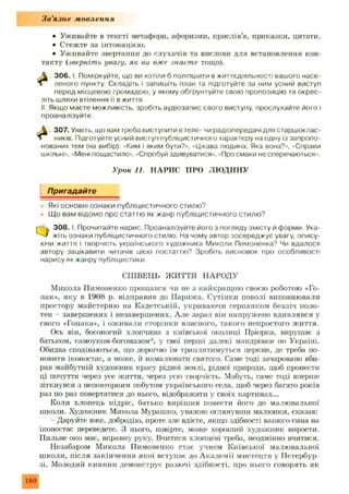 З в ’язн е мовлення
• Уживайте в тексті метафори, афоризми, прислів’я, приказки, цитати.
• Стежте за інтонацією.
• Уживайте звертання до слухачів та вислови для встановлення кон­
такту (зверніть увагу, як ви вже знаєте тощо).
306. І Поміркуйте, що ви хотіли б поліпшити в життєдіяльності вашого насе
леного пункту. Складіть і запишіть план та підготуйте за ним усний виступ
перед місцевою громадою, у якому обґрунтуйте свою пропозицію та окрес-
літь шляхи втілення її в життя.
II. Якщо маєте можливість, зробіть аудіозапис свого виступу, прослухайте його і
проаналізуйте.
307. Уявіть, що вам треба виступити в теле- чи радіопередачі для старшоклас-
ників. Підготуйте усний виступ публіцистичного характеру на одну із запропо­
нованих тем (на вибір): «Ким і яким бути?», «Цікава людина. Яка вона?», «Справи
шкільні», «Мені пощастило», «Спробуй здивуватися», «Про смаки не сперечаються».
Пригадайте
Які основні ознаки публіцистичного стилю?
Що вам відомо про статтю як жанр публіцистичного стилю?
Q 3 0 8 .1. Прочитайте нарис. Проаналізуйте його з погляду змісту й форми. Ука­
жіть ознаки публіцистичного стилю. На чому автор зосереджує увагу, опису­
ючи життя і творчість українського художника Миколи Пимоненка? Чи вдалося
автору зацікавити читачів цією постаттю? Зробіть висновок про особливості
нарису як жанру публіцистики.
Микола ІІимоненко прощався чи не з найкращою своєю роботою «Го­
пак», яку в 1908 р. відправив до П арижа. Сутінки поволі виповнювали
простору майстерню на Кадетській, укриваючи серпанком безліч поло­
тен - заверш ених і незавершених. Але зараз він напружено вдивлявся у
свого «Гопака», і оживали сторінки власного, такого непростого життя.
Ось він, босоногий хлопчина з київської околиці Пріорка, вирушає з
батьком, самоуком-богомазом*, у свої перші далекі мандрівки по Україні.
Обидва сподіваються, що дорогою їм траплятимуться церкви, де треба по­
новити іконостас, а може, й намалювати святого. Саме тоді зачаровано вби­
рав майбутній художник красу рідної землі, рідної природи, щоб пронести
ці почуття через усе життя, через усю творчість. Мабуть, саме тоді вперше
зіткнувся з неповторним побутом українського села, щоб через багато років
раз по раз повертатися до нього, відображати у своїх картинах...
Коли хлопець підріс, батько вирішив повести його до малювальної
школи. Художник Микола Мурашко, уважно оглянувши малюнки, сказав:
- Даруйте вже, добродію, проте зле вдієте, якщо здібності вашого сина на
іконостас переведете. З нього, повірте, може хороший художник вирости.
Пильне око мас, вправну руку. Вчитися хлопцеві треба, неодмінно вчитися.
Незабаром Микола ІІимоненко стає учнем Київської малювальної
школи, після закінчення якої вступає до А кадем ії мистецтв у Петербур­
зі. Молодий киянин демонструє разючі здібності, про нього говорять як
Урок 11. Н А Р И С ПРО Л Ю Д И Н У
СПІВЕЦЬ ЖИТТЯ НАРОДУ
180
 