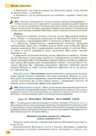 З в ’язн е мовлення
• П ам’ятайте, що адресат отримує не лиш е ваші листи, і тому пишіть
не багатослівно, а лаконічно.
• Упевніться, що ви розташ ували всі питання в порядку їхньої зна­
чущості.
3 1 5 .1 Напишіть офіційний лист. Скористайтеся поданою нижче довідкою.
II. Перечитайте ваш лист і подумайте: чи справді у вашому документі йдеться
про те, що ви хотіли сказати? Чи можуть ваші ідеї й поняття бути розтлумачені
інакше, ніж ви хотіли? Чи немає у документі граматичних помилок? Чи впевнені ви
в тому, що всі використані вами слова мають саме ті значення, які ви в них вклали?
1. Варіанти побудови початку тексту листа: Враховуючи необхід­
ність; Згідно з попередньою домовленістю; Враховуючи важке станови­
ще; У зв’язку з проведенням робіт: У відповідь на Ваше прохання.
2. Варіанти формулювання інформативної частини: Додатково
повідомляємо; Крім того, потрібно додати; Отже, нам необхідно; Проте
повинні зазначити; Ми із задоволенням ознайомилися зі змістом Ваш о­
го листа й хотіли повідомити деякі пропозиції; При цьому просимо
врахувати, що.
3. Варіанти .шкінчення тексту листа: Дякуємо за допомогу; Хочемо
ще раз висловити свою щиру вдячність; Сподіваємося, що наша пропо­
зиція зацікавить Вас; Сподіваємося отримати Ваш у відповідь найближ ­
чим часом; Ми будемо раді співпрацювати з Вами і чекаємо Ваш ої від­
повіді; Просимо Вас терміново повідомити; Просимо терміново вжити
заходів; Вибачте за зайві клопоти; Просимо вибачення за те, що зм уш е­
ні турбувати Вас.
Зверніть увагу! Лист-відмову можна розпочати з констатації відмови,
проте краще спочатку пояснити, чим вона зумовлена. Відмова не спра­
вить різко негативного враження, якщо їй передуватиме переконливе та
логічне пояснення або ділова порада виходу з неприємної ситуації чи
порада, до кого необхідно звернутися адресатові.
Л 316. Попрацюйте в парах. Уявіть, що ви та ваш однокласник (однокласни-
ця) працюєте керівниками установ. Розподіливши ролі, напишіть лист одного
керівника іншому з проханням допомогти у вирішенні певного питання та лист-
відповідь із запевненням допомогти чи обґрунтованою відмовою.
3 1 7 .1. Чи доводилося вам виголошувати вітальну промову9 Розкажіть, кого і з
якої нагоди ви вітали, про що йшлося у привітанні. Чи задоволені ви своїм виступом?
II. Прочитайте вітальну промову Президента Національної академії наук України,
академіка Бориса Євгеновича Патона на урочистому відкритті Всеукраїнського
фестивалю науки (16-19 травня 2007 p.).
Сердечно вітаю всіх вас з відкриттям першого Всеукраїнського фести­
валю науки.
За початкування Фестивалю науки в Україні, безумовно, сприятиме
популяризації досягнень вітчизняної науки, посиленню її зв’язків з ни-
Довідка.
Урок 13. ВІТАЛЬНА ПРОМОВА. ВІТАЛЬНИЙ АДРЕС
Ш ановні учасники урочистого зібрання,
колеги, поваж ні гості!
186
 