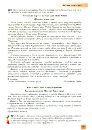 З в ’язн е мовлення
320. Прочитайте вітальні адреси Укажіть їхніх адресатів. Розкажіть, з якої наго­
ди написано ці привітання та про що в них ідеться
Вітальний адрес з нагоди Дня міста Умані
Ш ановні уманчани!
Ваше місто завжди цікавило відомих людей, свого часу його відвіду
вали Богдан Хмельницький. Тарас Шевченко. Іван Котляревський. Олек
сандр Пушкін. Василь Симоненко, Надія Суровцева та багато інших
визначних світових талантів. Кожен із гостей міста насамперед прагне
відвідати національну перлину садово-паркового мистецтва «Софіївку»,
визнану одним із Семи чудес України.
Умані судилося стати й центром паломництва брацлавських хаси
дів. які щороку відвідують могилу свого духовного наставника цадика
Нахмана.
Ваш край дав Батьківщині визначних полководців - двічі Героя Ра
дянського Союзу Івана Черняхівського та Героя Радянського Союзу Кузь
му Дерев'янка, який за дорученням уряду підписав акт беззастережної
капітуляції Японії, поставивши остаточну крапку в Другій світовій
війні.
Сердечно вітаємо з Днем міста працівників усіх промислових під
приємств Умані, а також підприємців, освітян, медиків, працівників
закладів культури та спорту.
Особливої відзнаки заслуговує сьогодні уманська студентська та
учнівська молодь, яка завжди бере найактивнішу участь у житті те
риторіальної громади, любить і пишається своїм містом.
Зичимо всім уминчанам міцного козацького здоров'я, здійснення всіх
крилатих задумів, нових успіхів, досягнень і звершень у розбудові
незалежної України. Добробуту, радості й піднесеного настрою! Хай
множиться щастям кожен новий день і все ваше життя!
З повагою
Голова Черкаської обласної ради Володимир Гресь
Вітальний адрес з нагоди ювілею
Вельмишановний М иколо Івановичу!
Прийміть наші найщиріші вітання з нагоди Вашого 50 річного юві
лею. Раді висловити Вам сердечну вдячність за співпрацю протягом
20 років. Горді за Ваші наукові успіхи.
Знаємо Вис як талановитого вченого, ерудовиного, інтелігентного
співрозмовника й мудрого керівника.
Зичимо доброго здоров'я, творчого натхнення, віку довгого й великої
радості в дружному родинному колі.
Щ иро Ваші колеги
А 3 2 1 .1. Складіть і запишіть вітальний адрес з нагоди ювілею якоїсь людини,
л організації чи населеного пункту. Продумайте оформлення адреса.
Я II. За бажанням проведіть у класі конкурс вітальних адресів, під час якого оці­
ніть як зміст документа, так і його оформлення.
189
 