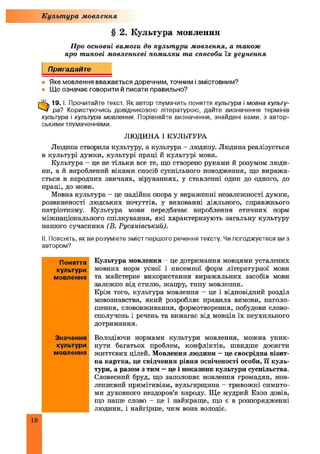 § 2. Культура мовлення
Про основні вимоги до культури мовлення, а також
про типові мовленнєві помилки та способи їх усунення
Пригадайте
• Яке мовлення вважається доречним, точним і змістовним?
• Що означає говорити й писати правильно?
0 19. і. Прочитайте текст. Як автор тлумачить поняття культура і мовна культу­
ра? Користуючись довідниковою літературою, дайте визначення термінів
культура і культура мовлення. Порівняйте визначення, знайдені вами, з автор­
ськими тлумаченнями.
ЛЮДИНА І КУЛЬТУРА
Людина створила культуру, а культура - людину. Людина реалізується
в культурі думки, культурі праці й культурі мови.
Культура - це не тільки все те, що створено руками й розумом люди­
ни, а й вироблений віками спосіб суспільного поводження, що виража­
ється в народних звичаях, віруваннях, у ставленні один до одного, до
праці, до мови.
Мовна культура - це надійна опора у вираженні незалежності думки,
розвиненості людських почуттів, у вихованні діяльного, справжнього
патріотизму. Культура мови передбачає вироблення етичних норм
міжнаціонального спілкування, які характеризують загальну культуру
нашого сучасника (В. Русанівський).
II. Поясніть, як ви розумієте зміст першого речення тексту. Чи погоджуєтеся ви з
автором?
Культура мовлення
Культура мовлення - це дотримання мовцями усталених
мовних норм усної і писемної форм літературної мови
та майстерне використання виражальних засобів мови
залежно від стилю, жанру, типу мовлення.
Крім того, культура мовлення - це і відповідний розділ
мовознавства, який розробляє правила вимови, наголо­
шення, слововживання, формотворення, побудови слово­
сполучень і речень та вимагає від мовців їх неухильного
дотримання.
Володіючи нормами культури мовлення, можна уник­
нути багатьох проблем, конфліктів, швидше досягти
життєвих цілей. Мовлення людини —це своєрідна візит­
на картка, це свідчення рівня освіченості особи, її куль­
тури, а разом з тим —це і показник культури суспільства.
Словесний бруд, що заполоняє мовлення громадян, мов­
леннєвий примітивізм, вульгарщина - тривожні симпто­
ми духовного нездоров’я народу. Ще мудрий Езоп довів,
що наше слово - це і найкраще, що є в розпорядженні
людини, і найгірше, чим вона володіє.
Поняття
культури
мовлення
Значення
культури
мовлення
18
 